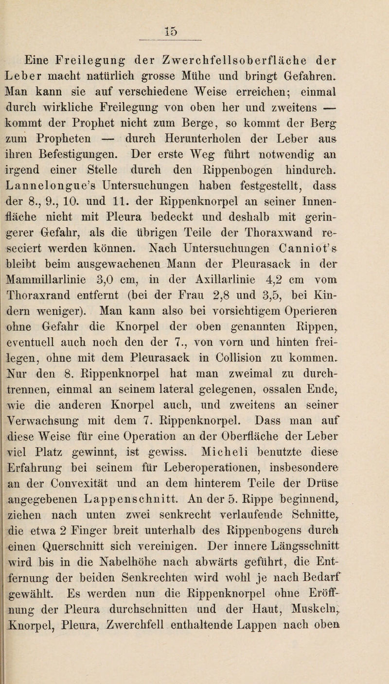 -4 r* ±o Eine Freilegung der Zwerchfellsoberfläche der Leber macht natürlich grosse Mühe und bringt Gefahren. Man kann sie auf verschiedene Weise erreichen; einmal durch wirkliche Freilegung von oben her und zweitens — kommt der Prophet nicht zum Berge, so kommt der Berg zum Propheten — durch Herunterholen der Leber aus ihren Befestigungen. Der erste Weg führt notwendig an irgend einer Stelle durch den Bippenbogen hindurch. Lannelongue’s Untersuchungen haben festgestellt, dass der 8., 9., 10. und 11. der Rippenknorpel an seiner Innen¬ fläche nicht mit Pleura bedeckt und deshalb mit gerin¬ gerer Gefahr, als die übrigen Teile der Thoraxwand re- seeiert werden können. Nach Untersuchungen Canniot’s bleibt beim ausgewachenen Mann der Pleurasack in der Mammillarlinie 3,0 cm, in der Axillarlinie 4,2 cm vom Thoraxrand entfernt (bei der Frau 2,8 und 3,5, bei Kin¬ dern weniger). Man kann also bei vorsichtigem Operieren ohne Gefahr die Knorpel der oben genannten Rippen,, eventuell auch noch den der 7., von vorn und hinten frei- legen, ohne mit dem Pleurasack in Collision zu kommen. Nur den 8. Rippenknorpel hat man zweimal zu durch¬ trennen, einmal an seinem lateral gelegenen, ossalen Ende, wie die anderen Knorpel auch, und zweitens an seiner Verwachsung mit dem 7. Rippenknorpel. Dass man auf diese Weise für eine Operation an der Oberfläche der Leber viel Platz gewinnt, ist gewiss. Micheli benutzte diese Erfahrung bei seinem für Leberoperationen, insbesondere an der Convexität und an dem hinterem Teile der Drüse angegebenen Lappenschnitt. An der 5. Rippe beginnend, ziehen nach unten zwei senkrecht verlaufende Schnitte, die etwa 2 Finger breit unterhalb des Rippenbogens durch einen Querschnitt sich vereinigen. Der innere Längsschnitt wird bis in die Nabelhöhe nach abwärts geführt, die Ent¬ fernung der beiden Senkrechten wird wohl je nach Bedarf gewählt. Es werden nun die Rippenknorpel ohne Eröff¬ nung der Pleura durchschnitten und der Haut, Muskeln, Knorpel, Pleura, Zwerchfell enthaltende Lappen nach oben