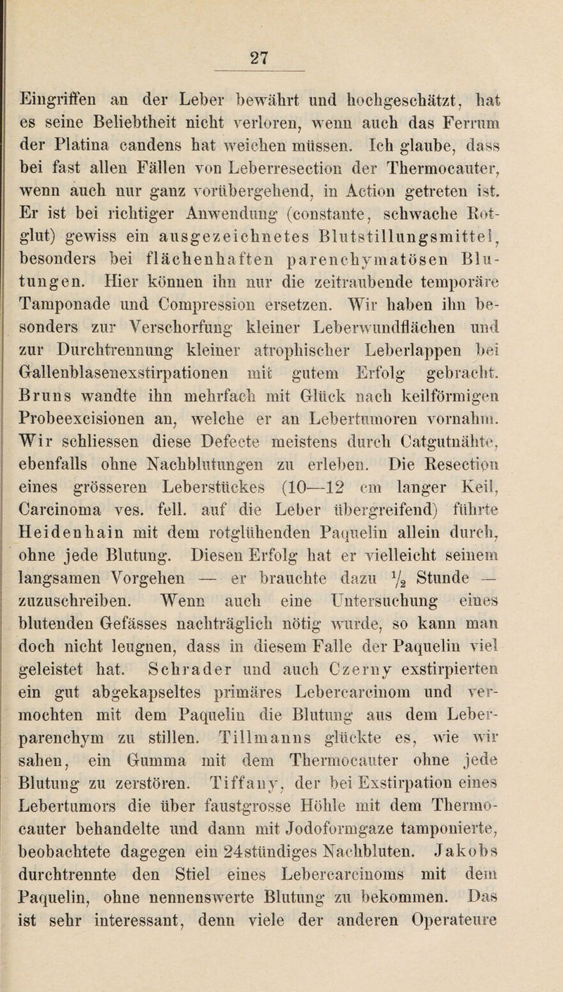 Eingriffen an der Leber bewährt und hochgeschätzt, hat es seine Beliebtheit nicht verloren, wenn auch das Ferrum der Platina candens hat weichen müssen. Ich glaube, dass bei fast allen Fällen von Leberresection der Thermocauter, wenn auch nur ganz vorübergehend, in Action getreten ist. Er ist bei richtiger Anwendung (constante, schwache Rot¬ glut) gewiss ein ausgezeichnetes Blutstillungsmittel7 besonders bei flächenhaften parenchymatösen Blu¬ tungen. Hier können ihn nur die zeitraubende temporäre Tamponade und Compression ersetzen. Wir haben ihn be¬ sonders zur Verschorfung kleiner Leberwundflächen und zur Durchtrennung kleiner atrophischer Leberlappen bei Gallenblasenexstirpationen mit gutem Erfolg gebracht. Bruns wandte ihn mehrfach mit Glück nach keilförmigen Probeexcisionen an, welche er an Lebertumoren vornahm. Wir schliessen diese Defecte meistens durch Catgutnähte, ebenfalls ohne Nachblutungen zu erleben. Die Besectipn eines grösseren Leberstückes (10—12 cm langer Keil, Carcinoma ves. feil, auf die Leber übergreifend) führte Heidenhain mit dem rotglühenden Paquelin allein durch, ohne jede Blutung. Diesen Erfolg hat er vielleicht seinem langsamen Vorgehen — er brauchte dazu % Stunde — zuzuschreiben. Wenn auch eine Untersuchung eines blutenden Gefässes nachträglich nötig wurde, so kann man doch nicht leugnen, dass in diesem Falle der Paquelin viel geleistet hat. Schräder und auch Czerny exstirpierten ein gut abgekapseltes primäres Lebercarcinom und ver¬ mochten mit dem Paquelin die Blutung aus dem Leber¬ parenchym zu stillen. Tillmanns glückte es, wie wir sahen, ein Gumma mit dem Thermocauter ohne jede Blutung zu zerstören. Tiffany, der bei Exstirpation eines Lebertumors die über faustgrosse Höhle mit dem Thermo¬ cauter behandelte und dann mit Jodoformgaze tamponierte, beobachtete dagegen ein 24stündiges Nachbluten. Jakobs durch trennte den Stiel eines Leber carcinoms mit dem Paquelin, ohne nennenswerte Blutung zu bekommen. Das ist sehr interessant, denn viele der anderen Operateure