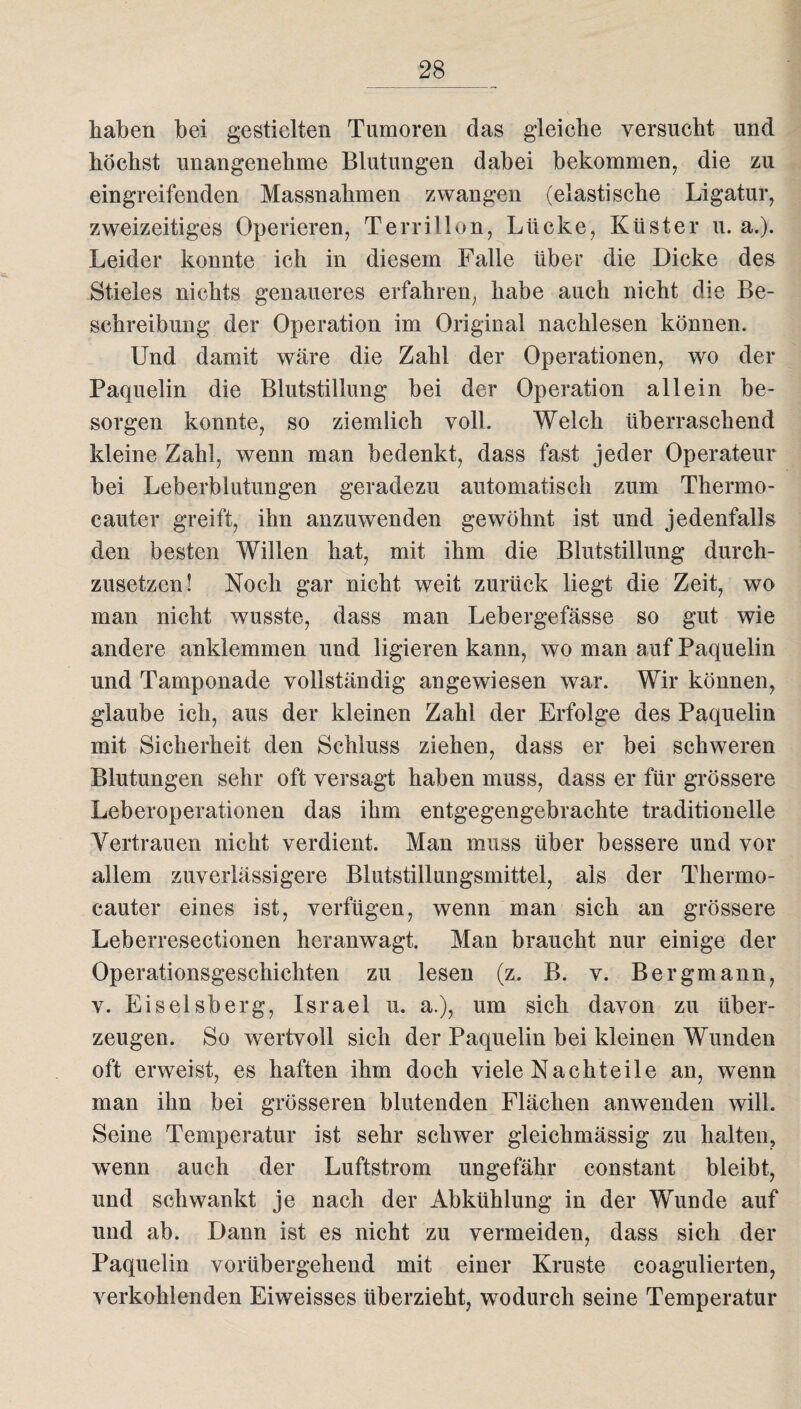 haben bei gestielten Tumoren das gleiche versucht und höchst unangenehme Blutungen dabei bekommen, die zu eingreifenden Massnahmen zwangen (elastische Ligatur, zweizeitiges Operieren, Terrillon, Lücke, Küster u. a.). Leider konnte ich in diesem Falle über die Dicke des Stieles nichts genaueres erfahren, habe auch nicht die Be¬ schreibung der Operation im Original nachlesen können. Und damit wäre die Zahl der Operationen, wo der Faquelin die Blutstillung bei der Operation allein be¬ sorgen konnte, so ziemlich voll. Welch überraschend kleine Zahl, wenn man bedenkt, dass fast jeder Operateur bei Leberblutungen geradezu automatisch zum Thermo- cauter greift, ihn anzuwenden gewöhnt ist und jedenfalls den besten Willen hat, mit ihm die Blutstillung durch¬ zusetzen! Noch gar nicht wreit zurück liegt die Zeit, wo man nicht wusste, dass man Lebergefässe so gut wie andere anklemmen und ligieren kann, wo man auf Paquelin und Tamponade vollständig angewiesen war. Wir können, glaube ich, aus der kleinen Zahl der Erfolge des Paquelin mit Sicherheit den Schluss ziehen, dass er bei schweren Blutungen sehr oft versagt haben muss, dass er für grössere Leberoperationen das ihm entgegengebrachte traditionelle Vertrauen nicht verdient. Man muss über bessere und vor allem zuverlässigere Blutstillungsmittel, als der Thermo- cauter eines ist, verfügen, wenn man sich an grössere Leberresectionen heranwagt. Man braucht nur einige der Operationsgeschichten zu lesen (z. B. v. Bergmann, v. Eiseisberg, Israel u. a.), um sich davon zu über¬ zeugen. So wertvoll sich der Paquelin bei kleinen Wunden oft erweist, es haften ihm doch viele Nachteile an, wenn man ihn bei grösseren blutenden Flächen anwenden will. Seine Temperatur ist sehr schwer gleichmässig zu halten, wenn auch der Luftstrom ungefähr constant bleibt, und schwankt je nach der Abkühlung in der Wunde auf und ab. Dann ist es nicht zu vermeiden, dass sich der Paquelin vorübergehend mit einer Kruste coagulierten, verkohlenden Eiweisses überzieht, wodurch seine Temperatur