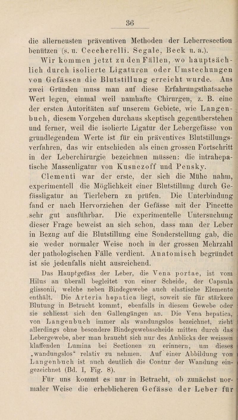 die allerneusten präventiven Methoden der Leberresection benützen (s. u. Cecclierelli. Segale, Beck u. a.). Wir kommen jetzt zu den Fällen, wo hauptsäch¬ lich durch isolierte Ligaturen oder Umstechungen von Gefässen die Blutstillung erreicht wurde. Aus zwei Gründen muss man auf diese Erfahrungstatsache Wert legen, einmal weil namhafte Chirurgen, z. B. eine der ersten Autoritäten auf unserem Gebiete, wie Langen¬ buch, diesem Vorgehen durchaus skeptisch gegenüberstehen und ferner, weil die isolierte Ligatur der Lebergefässe von grundlegendem Werte ist für ein präventives Blutstillungs¬ verfahren, das wir entschieden als einen grossen Fortschritt in der Leberchirurgie bezeichnen müssen: die intrahepa¬ tische Massenligatur von Kusnezoff und Pensky. Clementi war der erste, der sich die Mühe nahm, experimentell die Möglichkeit einer Blutstillung durch Ge- fässligatur an Tierlebern zu prüfen. Die Unterbindung fand er nach Hervorziehen der Gefässe mit der Pincette sehr gut ausführbar. Die experimentelle Untersuchung dieser Frage beweist an sich schon, dass man der Leber in Bezug auf die Blutstillung eine Sonderstellung gab, die sie weder normaler Weise noch in der grossen Mehrzahl der pathologischen Fälle verdient. Anatomisch begründet ist sie jedenfalls nicht ausreichend. Das Hauptgefäss der Leber, die Vena portae, ist vom Hilus an überall begleitet von einer Scheide, der Capsula glissonii, welche neben Bindegewebe auch elastische Elemente enthält. Die Arteria hepatica liegt, soweit sie für stärkere Blutung in Betracht kommt, ebenfalls in diesem Gewebe oder sie schliesst sich den Gallengängen an. Die Vena hepatica, von Langenbuch immer als wandungslos bezeichnet, zieht allerdings ohne besondere Bindegewebsscheide mitten durch das j Lebergewebe, aber man braucht sich nur des Anblicks der weissen klaffenden Lumina bei Sectionen zu erinnern, um dieses „wandungslos“ relativ zu nehmen. Auf einer Abbildung von Langenbuch ist auch deutlich die Contur der Wandung ein¬ gezeichnet (Bd. I, Fig. 8). Für uns kommt es nur in Betracht, ob zunächst nor¬ maler Weise die erheblicheren Gefässe der Leber für i