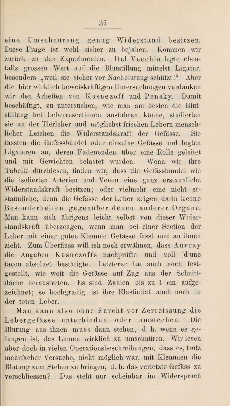 eine Umschnürung genug* Widerstand besitzen. Diese Frage ist wohl sicher zu bejahen. Kommen wir zurück zu den Experimenten. Del Vecchio legte eben¬ falls grossen Wert auf die Blutstillung mittelst Ligatur, besonders „weil sie sicher vor Nachblutung schützt!“ Aber die hier wirklich beweiskräftigen Untersuchungen verdanken wir den Arbeiten von Kusnezoff und Pensky. Damit beschäftigt, zu untersuchen, wie man am besten die Blut¬ stillung bei Leberresectionen ausführen könne, studierten sie an der Tierleber und möglichst frischen Lebern mensch¬ licher Leichen die Widerstandskraft der Gefässe. Sie fassten die Gefässbündel oder einzelne Gefässe und legten Ligaturen an, deren Fadenenden über eine Bolle geleitet und mit Gewichten belastet wurden. Wenn wir ihre Tabelle durchlesen, finden wir, dass die Gefässbündel wie die isolierten Arterien und Venen eine ganz erstaunliche Widerstandskraft besitzen; oder vielmehr eine nicht er¬ staunliche, denn die Gefässe der Leber zeigen darin keine Besonderheiten gegenüber denen anderer Organe. Man kann sich übrigens leicht selbst von dieser Wider¬ standskraft überzeugen, wenn man bei einer Section der Leber mit einer guten Klemme Gefässe fasst und an ihnen zieht. Zum Überfluss will ich noch erwähnen, dass Auvray die Angaben Kusnezoffs nachprüfte und voll (d’une facon absolue) bestätigte. Letzterer hat auch noch fest¬ gestellt, wie weit die Gefässe auf Zug aus der Schnitt¬ fläche heraustreten. Es sind Zahlen bis zu 1 cm aufge¬ zeichnet; so hochgradig ist ihre Elasticität auch noch in der toten Leber. Man kann also ohne Furcht vor Zerreissung die Lebergefässe unterbinden oder umstechen. Die Blutung aus ihnen muss dann stehen, d. h. wenn es ge¬ lungen ist, das Lumen wirklich zu umschnüren. Wir lesen aber doch in vielen Operationsbeschreibungen, dass es, trotz mehrfacher Versuche, nicht möglich war, mit Klemmen die Blutung zum Stehen zu bringen, d. h. das verletzte Gefäss zu verschliessen? Das steht nur scheinbar im Widerspruch