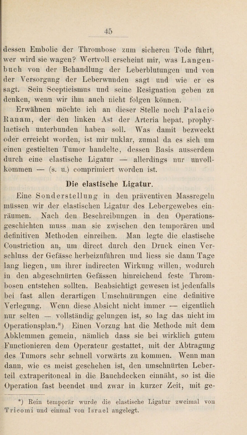 dessen Embolie der Thrombose zum sicheren Tode führt, wer wird sie wagen? Wertvoll erscheint mir, was Langen¬ buch von der Behandlung der Leberblutungen und von der Versorgung der Leberwunden sagt und wie er es sagt. Sein Scepticismus und seine Resignation geben zu denken, wenn wir ihm auch nicht folgen können. Erwähnen möchte ich an dieser Stelle noch Palacio Ran am, der den linken Ast der Arteria hepat. prophv- lactisch unterbunden haben soll. Was damit bezweckt oder erreicht worden, ist mir unklar, zumal da es sich um einen gestielten Tumor handelte, dessen Basis ausserdem durch eine elastische Ligatur — allerdings nur unvoll¬ kommen — (s. u.) comprimiert worden ist. Die elastische Ligatur. Eine Sonderstellung in den präventiven Massregeln müssen wir der elastischen Ligatur des Lebergewebes ein¬ räumen. Nach den Beschreibungen in den Operations¬ geschichten muss man sie zwischen den temporären und definitiven Methoden einreihen. Man legte die elastische Constriction an, um direct durch den Druck einen Ver¬ schluss der Gefässe herbeizuführen und liess sie dann Tage lang liegen, um ihrer indirecten Wirkung willen, wodurch in den abgeschnürten Gefässen hinreichend feste Throm¬ bosen entstehen sollten. Beabsichtigt gewesen ist jedenfalls bei fast allen derartigen Umschnürungen eine definitive Verlegung. Wenn diese Absicht nicht immer — eigentlich nur selten — vollständig gelungen ist, so lag das nicht im Operationsplan.*) Einen Vorzug hat die Methode mit dem Abklemmen gemein, nämlich dass sie bei wirklich gutem Functionieren dem Operateur gestattet, mit der Abtragung des Tumors sehr schnell vorwärts zu kommen. Wenn man dann, wie es meist geschehen ist, den umschnürten Leber¬ teil extraperitoneal in die Bauchdecken einnäht, so ist die Operation fast beendet und zwar in kurzer Zeit, mit ge- *) Rein temporär wurde die elastische Ligatur zweimal von Tricomi und einmal von Israel angelegt.