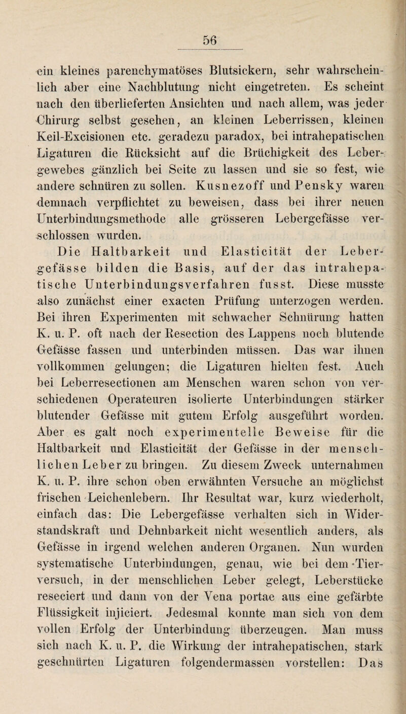 ein kleines parenchymatöses Blutsickern, sehr wahrschein¬ lich aber eine Nachblutung- nicht eingetreten. Es scheint nach den überlieferten Ansichten und nach allem, was jeder Chirurg selbst gesehen, an kleinen Leberrissen, kleinen Keil-Excisionen etc. geradezu paradox, bei intrahepatischen Ligaturen die Rücksicht auf die Brüchigkeit des Leber¬ gewebes gänzlich bei Seite zu lassen und sie so fest, wie andere schnüren zu sollen. Kusnezoff und Pensky waren demnach verpflichtet zu beweisen, dass bei ihrer neuen Unterbindungsmethode alle grösseren Lebergefässe ver¬ schlossen wurden. Die Haltbarkeit und Elasticität der Leber¬ gefässe bilden die Basis, auf der das intrahepa¬ tische Unterbindungsverfahren fusst. Diese musste also zunächst einer exacten Prüfung unterzogen werden. Bei ihren Experimenten mit schwacher Schnürung hatten K. u. P. oft nach der Resection des Lappens noch blutende Gefässe fassen und unterbinden müssen. Das war ihnen vollkommen gelungen; die Ligaturen hielten fest. Auch bei Leberresectionen am Menschen waren schon von ver¬ schiedenen Operateuren isolierte Unterbindungen stärker blutender Gefässe mit gutem Erfolg ausgeführt worden. Aber es galt noch experimentelle Beweise für die Haltbarkeit und Elasticität der Gefässe in der mensch¬ lichen Leber zu bringen. Zu diesem Zweck unternahmen K. u. P. ihre schon oben erwähnten Versuche an möglichst frischen Leichenlebern. Ihr Resultat war, kurz wiederholt, einfach das: Die Lebergefässe verhalten sich in Wider¬ standskraft und Dehnbarkeit nicht wesentlich anders, als Gefässe in irgend welchen anderen Organen. Nun wurden systematische Unterbindungen, genau, wie bei dem «Tier¬ versuch, in der menschlichen Leber gelegt, Leberstücke reseciert und dann von der Vena portae aus eine gefärbte Flüssigkeit injiciert. Jedesmal konnte man sich von dem vollen Erfolg der Unterbindung überzeugen. Man muss sich nach K. u. P. die Wirkung der intrahepatischen, stark geschnürten Ligaturen folgendermassen vorstellen: Das