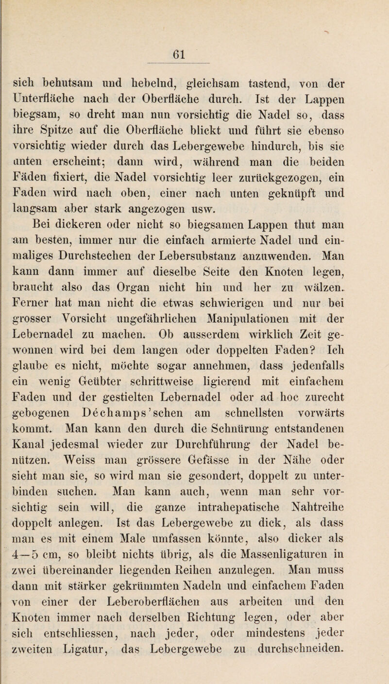 sich behutsam und hebelnd, gleichsam tastend, von der Unterfläche nach der Oberfläche durch. Ist der Lappen biegsam, so dreht man nun vorsichtig die Nadel so, dass ihre Spitze auf die Oberfläche blickt und führt sie ebenso vorsichtig wieder durch das Lebergewebe hindurch, bis sie unten erscheint; dann wird, während man die beiden Fäden fixiert, die Nadel vorsichtig leer zurückgezogen, ein Faden wird nach oben, einer nach unten geknüpft und langsam aber stark angezogen usw. Bei dickeren oder nicht so biegsamen Lappen thut man am besten, immer nur die einfach armierte Nadel und ein¬ maliges Durchstechen der Lebersubstanz anzuwenden. Man kann dann immer auf dieselbe Seite den Knoten legen, braucht also das Organ nicht hin und her zu wälzen. Ferner hat man nicht die etwas schwierigen und nur bei grosser Vorsicht ungefährlichen Manipulationen mit der Lebernadel zu machen. Ob ausserdem wirklich Zeit ge¬ wonnen wird bei dem langen oder doppelten Faden? Ich glaube es nicht, möchte sogar annehmen, dass jedenfalls ein wenig Geübter schrittweise ligierend mit einfachem Faden und der gestielten Lebernadel oder ad hoc zurecht gebogenen Dechamps ’ sehen am schnellsten vorwärts kommt. Man kann den durch die Schnürung entstandenen Kanal jedesmal wieder zur Durchführung der Nadel be¬ nützen. Weiss man grössere Gefässe in der Nähe oder sieht man sie, so wird man sie gesondert, doppelt zu unter¬ binden suchen. Man kann auch, wenn man sehr vor¬ sichtig sein will, die ganze intrahepatische Nahtreihe doppelt anlegen. Ist das Lebergewebe zu dick, als dass man es mit einem Male umfassen könnte, also dicker als 4—5 cm, so bleibt nichts übrig, als die Massenligaturen in zwei übereinander liegenden Reihen anzulegen. Man muss dann mit stärker gekrümmten Nadeln und einfachem Faden von einer der Leberoberflächen aus arbeiten und den Knoten immer nach derselben Richtung legen, oder aber sich entschlossen, nach jeder, oder mindestens jeder zweiten Ligatur, das Lebergewebe zu durchschneiden.