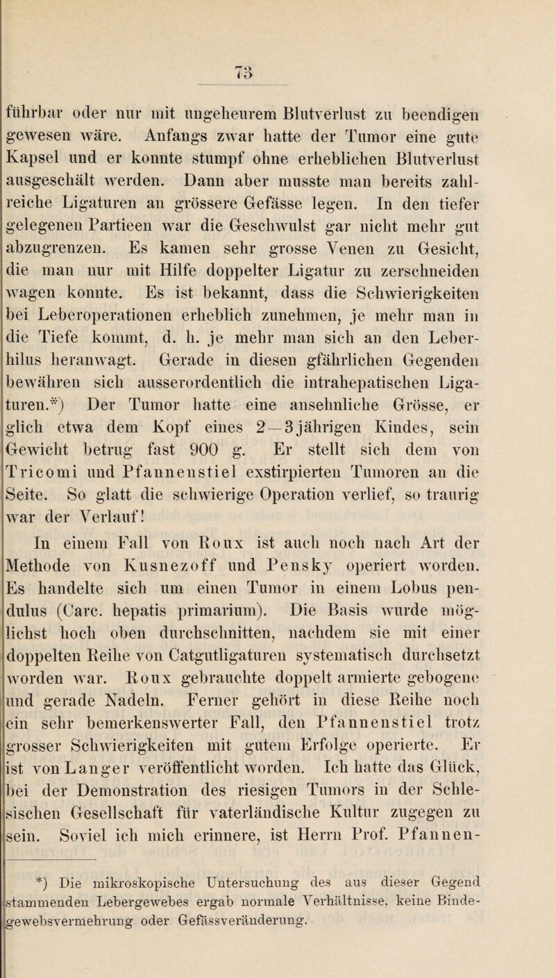 r7't> i D führbar oder nur mit ungeheurem Blutverlust zu beendigen gewesen wäre. Anfangs zwar hatte der Tumor eine gute Kapsel und er konnte stumpf ohne erheblichen Blutverlust ausgeschält werden. Dann aber musste man bereits zahl¬ reiche Ligaturen an grössere Gefässe legen. In den tiefer gelegenen Partieen war die Geschwulst gar nicht mehr gut abzugrenzen. Es kamen sehr grosse Venen zu Gesicht, die man nur mit Hilfe doppelter Ligatur zu zerschneiden wagen konnte. Es ist bekannt, dass die Schwierigkeiten bei Leberoperationen erheblich zunehmen, je mehr man in die Tiefe kommt, d. h. je mehr man sich an den Leber- hilus heranwagt. Gerade in diesen gfährlichen Gegenden bewähren sich ausserordentlich die intrahepatischen Liga¬ turen.*) Der Tumor hatte eine ansehnliche Grösse, er glich etwa dein Kopf eines 2 —3jährigen Kindes, sein Gewicht betrug fast 900 g. Er stellt sich dem von Tri co rni und Pfannen stiel exstirpierten Tumoren an die Seite. So glatt die schwierige Operation verlief, so traurig war der Verlauf! In einem Fall von Roux ist auch noch nach Art der Methode von Kusnezoff und Pensky operiert worden. Es handelte sich um einen Tumor in einem Lobus pen- dulus (Care, liepatis primarium). Die Basis wurde mög¬ lichst hoch oben durchschnitten, nachdem sie mit einer doppelten Reihe von Catgutligaturen systematisch durchsetzt, worden war. Roux gebrauchte doppelt armierte gebogene und gerade Nadeln. Ferner gehört in diese Reihe noch ein sehr bemerkenswerter Fall, den Pfannen stiel trotz grosser Schwierigkeiten mit gutem Erfolge operierte. Er ist von Langer veröffentlicht worden. Ich hatte das Glück, bei der Demonstration des riesigen Tumors in der Schle¬ sischen Gesellschaft für vaterländische Kultur zugegen zu sein. Soviel ich mich erinnere, ist Herrn Prof. Pfannen- *) Die mikroskopische Untersuchung des aus dieser Gegend stammenden Lebergewebes ergab normale Verhältnisse, keine Binde¬ gewebsvermehrung oder Gefässveränderung.