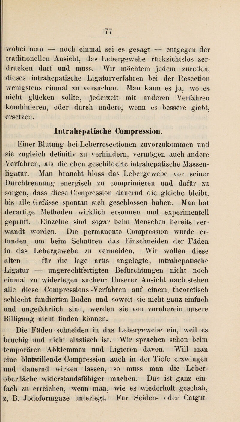 wobei man — noch einmal sei es gesagt — entgegen der traditionellen Ansicht, das Lebergewebe rücksichtslos zer¬ drücken darf und muss. Wir möchtem jedem Zureden, dieses intrahepatische Ligaturverfahren bei der Eesection wenigstens einmal zu versuchen. Man kann es ja, wo es nicht glücken sollte, jederzeit mit anderen Verfahren kombinieren, oder durch andere, wenn es bessere giebt, ! ersetzen. Intrahepatische Compression. Einer Blutung bei Leberresectionen zuvorzukommen und sie zugleich definitiv zu verhindern, vermögen auch andere Verfahren, als die eben geschilderte intrahepatische Massen¬ ligatur. Man braucht bloss das Lebergewebe vor seiner Durchtrennung energisch zu comprimieren und dafür zu sorgen, dass diese Compression dauernd die gleiche bleibt, bis alle Giefässe spontan sich geschlossen haben. Man hat derartige Methoden wirklich ersonnen und experimentell geprüft. Einzelne sind sogar beim Menschen bereits ver¬ wandt worden. Die permanente Compression wurde er¬ funden, um beim Schnüren das Einschneiden der Fäden in das Lebergewebe zu vermeiden. Wir wollen diese alten — für die lege artis angelegte, intrahepatische Ligatur — ungerechtfertigten Befürchtungen nicht noch einmal zu widerlegen suchen: Unserer Ansicht nach stehen alle diese Compressions-Verfahren auf einem theoretisch j schlecht fundierten Boden und soweit sie nicht ganz einfach und ungefährlich sind, werden sie von vornherein unsere Billigung nicht finden können. Die Fäden schneiden in das Lebergewebe ein, weil es brüchig und nicht elastisch ist. Wir sprachen schon beim temporären Abklemmen und Li gieren davon. Will man eine blutstillende Compression auch in der Tiefe erzwingen und dauernd wirken lassen, so muss man die Leber¬ oberfläche widerstandsfähiger machen. Das ist ganz ein¬ fach zu erreichen, wenn man, wie es wiederholt geschah, z. B. Jodoformgaze unterlegt. Für Seiden- oder Catgut-