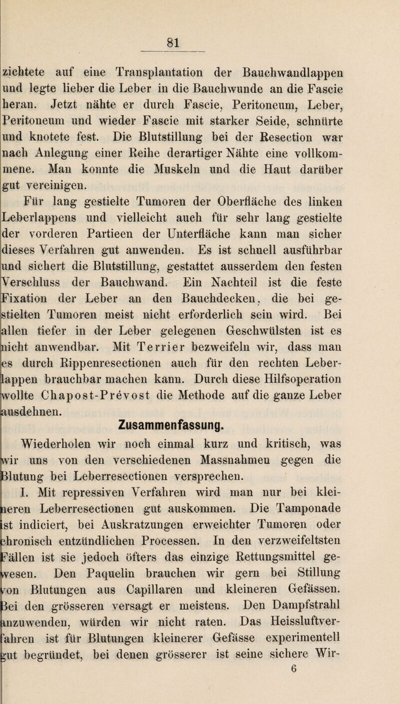 zichtete auf eine Transplantation der Bauchwandlappen und legte lieber die Leber in die Bauchwunde an die Fascie heran. Jetzt nähte er durch Fascie, Peritoneum, Leber, Peritoneum und wieder Fascie mit starker Seide, schnürte und knotete fest. Die Blutstillung bei der Resection war nach Anlegung einer Reihe derartiger Nähte eine vollkom¬ mene. Man konnte die Muskeln und die Haut darüber gut vereinigen. Für lang gestielte Tumoren der Oberfläche des linken Leberlappens und vielleicht auch für sehr lang gestielte der vorderen Partieen der Unterfläche kann man sicher dieses Verfahren gut anwenden. Es ist schnell ausführbar und sichert die Blutstillung, gestattet ausserdem den festen Verschluss der Bauchwand. Ein Nachteil ist die feste Fixation der Leber an den Bauchdecken, die bei ge¬ stielten Tumoren meist nicht erforderlich sein wird. Bei allen tiefer in der Leber gelegenen Geschwülsten ist es nicht anwendbar. Mit Terrier bezweifeln wir, dass man s durch Rippenresectionen auch für den rechten Leber¬ appen brauchbar machen kann. Durch diese Hilfsoperation ollte Chapost-Prevost die Methode auf die ganze Leber usdeknen. Zusammenfassung. Wiederholen wir noch einmal kurz und kritisch, was vir uns von den verschiedenen Massnahmen gegen die lutung bei Leberresectionen versprechen. I. Mit repressiven Verfahren wird man nur bei klei- eren Leberresectionen gut auskommen. Die Tamponade st indiciert, bei Auskratzungen erweichter Tumoren oder hroniseh entzündlichen Processen. In den verzweifeltsten ällen ist sie jedoch öfters das einzige Rettungsmittel ge- esen. Den Paquelin brauchen wir gern bei Stillung ^on Blutungen aus Capillaren und kleineren Gefässen. lei den grösseren versagt er meistens. Den Dampfstrahl unzuwenden, würden wir nicht raten. Das Heissluftver- “ahren ist für Blutungen kleinerer Gefässe experimentell ut begründet, bei denen grösserer ist seine sichere Wir- 6