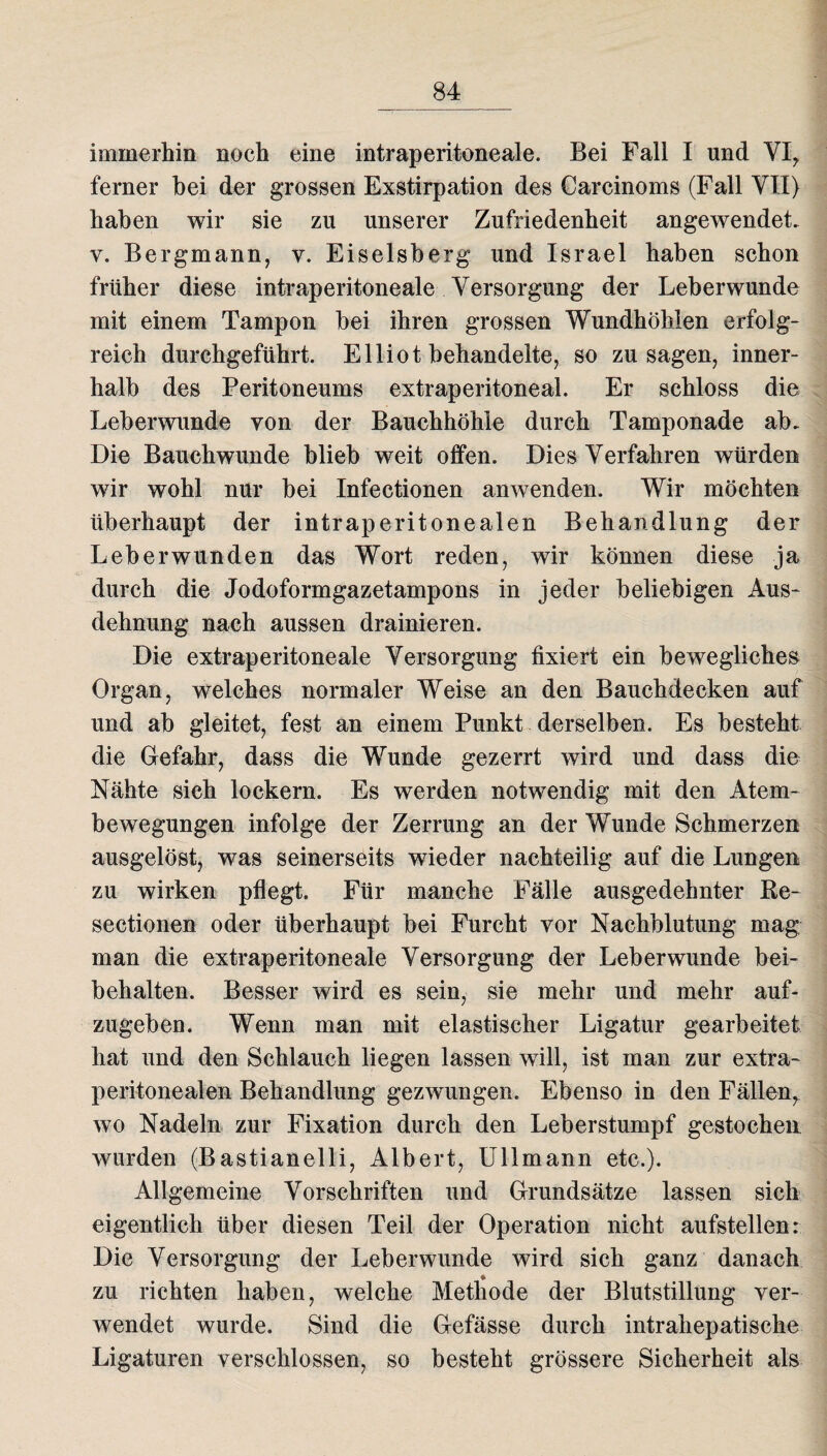 immerhin noch eine intraperitoneale. Bei Fall I und VI, ferner hei der grossen Exstirpation des Carcinoms (Fall VII) haben wir sie zu unserer Zufriedenheit angewendet, y. Bergmann, y. Eiseisberg und Israel haben schon früher diese intraperitoneale Versorgung der Leberwunde mit einem Tampon bei ihren grossen Wundhöhlen erfolg¬ reich durchgeführt. Elliot behandelte, so Zusagen, inner¬ halb des Peritoneums extraperitoneal. Er schloss die Leberwunde von der Bauchhöhle durch Tamponade ab. Die Bauchwunde blieb weit offen. Dies Verfahren würden wir wohl nur bei Infectionen anwenden. Wir möchten überhaupt der intraperitonealen Behandlung der Leber wunden das Wort reden, wir können diese ja durch die Jodoformgazetampons in jeder beliebigen Aus¬ dehnung nach aussen drainieren. Die extraperitoneale Versorgung fixiert ein bewegliches Organ, welches normaler Weise an den Bauchdecken auf und ab gleitet, fest an einem Punkt derselben. Es besteht die Gefahr, dass die Wunde gezerrt wird und dass die Nähte sieh lockern. Es werden notwendig mit den Atem¬ bewegungen infolge der Zerrung an der Wunde Schmerzen ausgelöst, was seinerseits wieder nachteilig auf die Lungen zu wirken pflegt. Für manche Fälle ausgedehnter Re- sectionen oder überhaupt bei Furcht vor Nachblutung mag man die extraperitoneale Versorgung der Leberwunde bei¬ behalten. Besser wird es sein, sie mehr und mehr auf¬ zugeben. Wenn man mit elastischer Ligatur gearbeitet hat und den Schlauch liegen lassen will, ist man zur extra¬ peritonealen Behandlung gezwungen. Ebenso in den Fällen, wo Nadeln zur Fixation durch den Leberstumpf gestochen wurden (Bastianelli, Albert, Ullmann etc.). Allgemeine Vorschriften und Grundsätze lassen sich eigentlich über diesen Teil der Operation nicht aufstellen: Die Versorgung der Leberwunde wird sich ganz danach zu richten haben, welche Methode der Blutstillung ver¬ wendet wurde. Sind die Gefässe durch intrahepatische Ligaturen verschlossen, so besteht grössere Sicherheit als