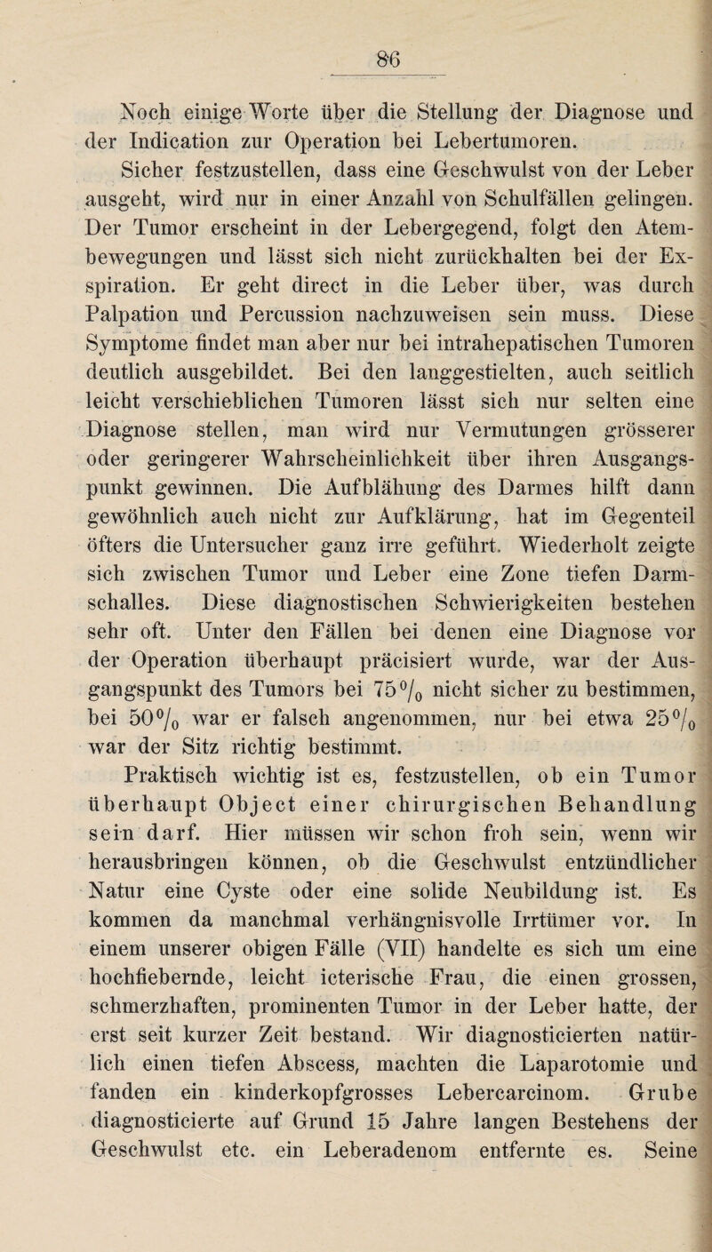 8*6 Noch einige Worte über die Stellung der Diagnose und der Indication zur Operation bei Lebertumoren. Sieber festzustellen, dass eine Geschwulst von der Leber ausgeht, wird nur in einer Anzahl von Schulfällen gelingen. Der Tumor erscheint in der Lebergegend, folgt den Atem¬ bewegungen und lässt sich nicht zurückhalten bei der Ex¬ spiration. Er geht direct in die Leber über, was durch Palpation und Percussion nachzuweisen sein muss. Diese Symptome findet man aber nur bei intrahepatisehen Tumoren deutlich ausgebildet. Bei den langgestielten, auch seitlich leicht verschieblichen Tumoren lässt sich nur selten eine Diagnose stellen, man wird nur Vermutungen grösserer oder geringerer Wahrscheinlichkeit über ihren Ausgangs¬ punkt gewinnen. Die Aufblähung des Darmes hilft dann gewöhnlich auch nicht zur Aufklärung, hat im Gegenteil öfters die Untersucher ganz irre geführt. Wiederholt zeigte sich zwischen Tumor und Leber eine Zone tiefen Darm¬ schalles. Diese diagnostischen Schwierigkeiten bestehen sehr oft. Unter den Fällen bei denen eine Diagnose vor der Operation überhaupt präcisiert wurde, war der Aus¬ gangspunkt des Tumors bei 75°/0 nicht sicher zu bestimmen, bei 50% war er falsch angenommen, nur bei etwa 25% war der Sitz richtig bestimmt. Praktisch wichtig ist es, festzustellen, ob ein Tumor überhaupt Object einer chirurgischen Behandlung sein darf. Hier müssen wir schon froh sein, wenn wir herausbringen können, ob die Geschwulst entzündlicher Natur eine Cyste oder eine solide Neubildung ist. Es kommen da manchmal verhängnisvolle Irrtümer vor. In einem unserer obigen Fälle (VII) handelte es sich um eine hochfiebernde, leicht icterische Frau, die einen grossen, schmerzhaften, prominenten Tumor in der Leber hatte, der erst seit kurzer Zeit bestand. Wir diagnosticierten natür¬ lich einen tiefen Abscess, machten die Laparotomie und fanden ein kinderkopfgrosses Lebercarcinom. Grube diagnosticierte auf Grund 15 Jahre langen Bestehens der Geschwulst etc. ein Leberadenom entfernte es. Seine