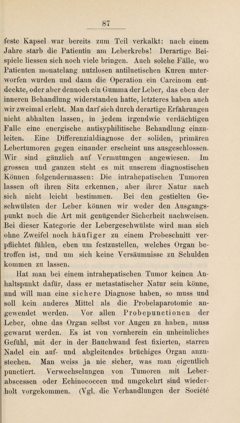 feste Kapsel war bereits zum Teil verkalkt: nach einem Jahre starb die Patientin am Leberkrebs! Derartige Bei¬ spiele Hessen sich noch viele bringen. Auch solche Fälle, wo Patienten monatelang nutzlosen antiluetisehen Kuren unter¬ worfen wurden und dann die Operation ein Carcinom ent¬ deckte, oder aber dennoch ein Gumma der Leber, das eben der inneren Behandlung widerstanden hatte, letzteres haben auch wir zweimal erlebt. Man darf sich durch derartige Erfahrungen nicht abhalten lassen, in jedem irgendwie verdächtigen Falle eine energische antisyphilitische Behandlung einzu¬ leiten. Eine Differenzialdiagnose der soliden, primären Lebertumoren gegen einander erscheint uns ausgeschlossen. Wir sind gänzlich auf Vermutungen angewiesen. Im grossen und ganzen steht es mit unserem diagnostischen Können folgendermassen: Die intrahepatischen Tumoren lassen oft ihren Sitz erkennen, aber ihrer Natur nach sich nicht leicht bestimmen. Bei den gestielten Ge¬ schwülsten der Leber können wir weder den Ausgangs¬ punkt noch die Art mit genügender Sicherheit nachweisen. Bei dieser Kategorie der Lebergeschwülste wird man sich ohne Zweifel noch häufiger zu einem Probeschnitt ver¬ pflichtet fühlen, eben um festzustellen, welches Organ be¬ troffen ist, und um sich keine Versäumnisse zu Schulden kommen zu lassen. Hat man bei einem intrahepatischen Tumor keinen An¬ haltspunkt dafür, dass er metastatischer Natur sein könne, und will man eine sichere Diagnose haben, so muss und soll kein anderes Mittel als die Probelaparotomie an- gewendet werden. Vor allen Probepunetionen der Leber, ohne das Organ selbst vor Augen zu haben, muss gewarnt werden. Es ist von vornherein ein unheimliches Gefühl, mit der in der Bauchwand fest fixierten, starren Nadel ein auf- und abgleitendes brüchiges Organ anzu¬ stechen. Man weiss ja nie sicher, was man eigentlich punctiert. Verwechselungen von Tumoren mit Leber- abscessen oder Echinococcen und umgekehrt sind wieder¬ holt vorgekommen, (Vgl. die Verhandlungen der Societe