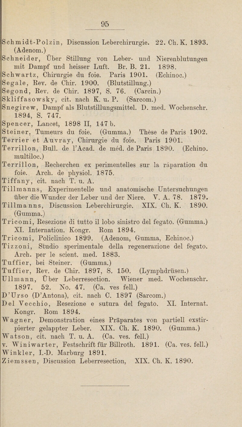 Schmidt-Polzin, Discussion Leberchirurgie. 22. Ch. K. 1893. (Adenom.) Schneider, Über Stillung von Leber- und Nierenblutungen mit Dampf und heisser Luft. Br. B. 21. 1898. Schwartz, Chirurgie du foie. Paris 1901. (Echinoc.) Segale, Eey. de Chir. 1900. (Blutstillung.) Segond, Eey. de Chir. 1897, S. 76. (Carcin.) Skliffasowsky, cit. nach K. u. P. (Sarcom.) Snegirew, Dampf als Blutstillungsmittel. D. med. Wochenschr. 1894, S. 747. Spencer, Lancet, 1898 II, 147 b. Steiner, Tumeurs du foie. (Gumma.) These de Paris 1902. Terrier et Auyray, Chirurgie du foie. Paris 1901. Terrillon, Bull, de PAcad. de med. de Paris 1890. (Echino. multiloc.) Terrillon, Eecherchen es perimentelles sur la raparation du foie. Arch. de physiol. 1875. Tiffany, cit. nach T. u. A. Tillmanns, Experimentelle und anatomische Untersuchungen über die Wunder der Leber und der Niere. Y. A. 78. 1879. Tillmanns, Discussion Leberchirurgie. XIX. Ch. K. 1890. (Gumma.) Tricomi, Eesezione di tutto il lobo sinistro del fegato. (Gumma.) XI. Internation. Kongr. Eom 1894. Tricomi, Policlinieo 1899. (Adenom, Gumma, Echinoc.) Tizzoni, Studio sperimentale della regenerazione del fegato. Arch. per le scient. med. 1883. Tuffier, bei Steiner. (Gumma.) Tuffier, Eey. de Chir. 1897, S. 150. (Lymphdrüsen.) Ullmann, Über Leberresection. Wiener med. Wochenschr. 1897. 52. No. 47. (Ca. ves feil.) D’Urso (D’Antona), cit. nach C. 1897 (Sarcom.) Del Vecchio, Eesezione e sutura del fegato. XI. Internat. Kongr. Eom 1894. Wagner, Demonstration eines Präparates yon partiell exstir- pierter gelappter Leber. XIX. Ch. K. 1890. (Gumma.) Watson, cit. nach T. u. A. (Ca. yes. feil.) y. Winiwarter, Festschrift für Billroth. 1891. (Ca. yes. feil.) Winkler, I.-D. Marburg 1891. Ziemssen, Discussion Leberresection, XIX. Ch. K. 1890.