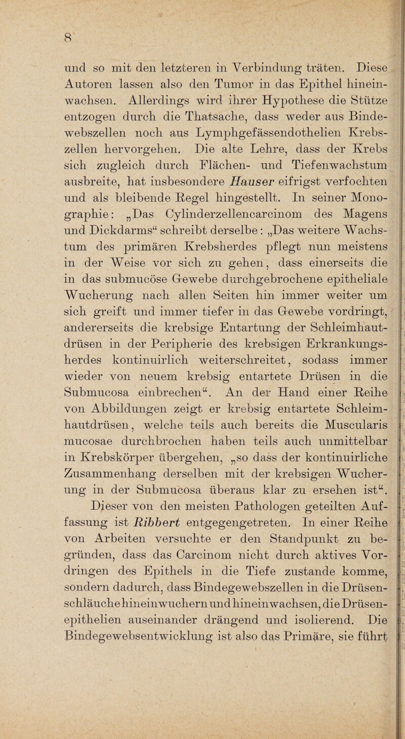 und so mit den letzteren in Verbindung träten. Diese Autoren lassen also den Tumor in das Epithel liinein- wachsen. Allerdings wird ihrer Hypothese die Stütze entzogen durch die Thatsache, dass weder aus Binde¬ webszellen noch aus Lymphgefässendothelien Krebs¬ zellen hervorgehen. Die alte Lehre, dass der Krebs sich zugleich durch Flächen- und Tiefenwachstum ausbreite, hat insbesondere Hauser eifrigst verfochten und als bleibende Kegel hingestellt. In seiner Mono¬ graphie: „Das Cylinderzellencarcinom des Magens und Dickdarms“ schreibt derselbe : „Das weitere Wachs¬ tum des primären Krebsherdes pflegt nun meistens in der Weise vor sich zu gehen, dass einerseits die in das submucöse Gewebe durchgebrochene epitheliale Wucherung nach allen Seiten hin immer weiter um sich greift und immer tiefer in das Gewebe vordringt, andererseits die krebsige Entartung der Schleimhaut¬ drüsen in der Peripherie des krebsigen Erkrankungs¬ herdes kontinuirlich weiterschreitet, sodass immer wieder von neuem krebsig entartete Drüsen in die Submucosa einbrechen“. An der Hand einer Keihe von Abbildungen zeigt er krebsig entartete Schleim¬ hautdrüsen, welche teils auch bereits die Muscularis mucosae durchbrochen haben teils auch unmittelbar in Krebskörper übergehen, „so dass der kontinuirliche Zusammenhang derselben mit der krebsigen Wucher¬ ung in der Submucosa überaus klar zu ersehen ist“. Dieser von den meisten Pathologen geteilten Auf¬ fassung ist Ribbert entgegengetreten. In einer Keihe von Arbeiten versuchte er den Standpunkt zu be¬ gründen, dass das Carcinom nicht durch aktives Vor¬ dringen des Epithels in die Tiefe zustande komme, sondern dadurch, dass Bindegewebszellen in die Drüsen¬ schläuche hineinwuchern und hineinwachsen, die Drüsen- epithelien auseinander drängend und isolierend. Die Bindegewebsentwicklung ist also das Primäre, sie führt