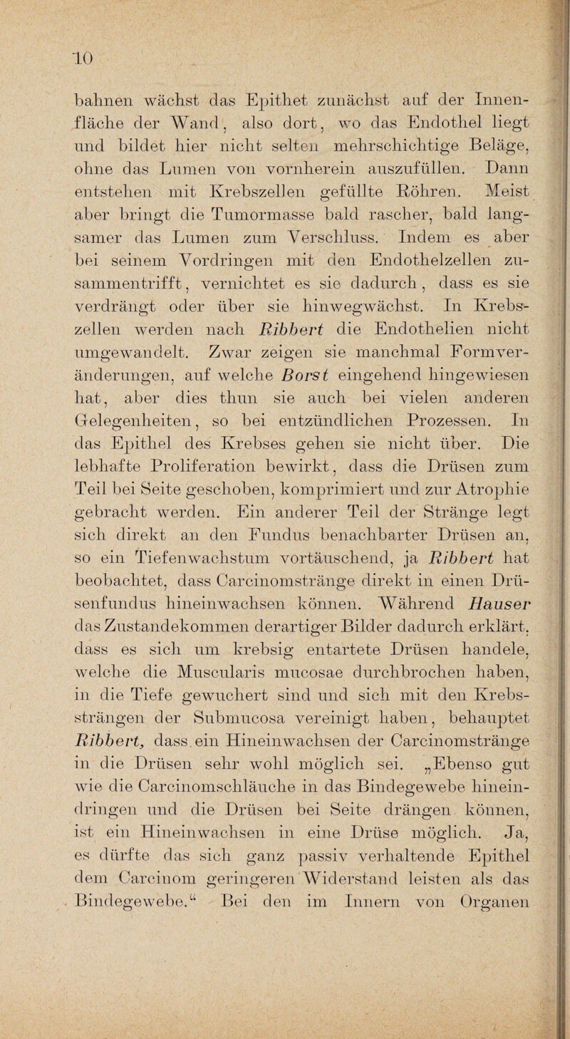 bahnen wächst das Epithet zunächst auf der Innen¬ fläche der Wand, also dort, wo das Endothel liegt und bildet hier nicht selten mehrschichtige Beläge, ohne das Lumen von vornherein auszufüllen. Dann entstehen mit Krebszellen gefüllte Köhren. Meist aber bringt die Tumormasse bald rascher, bald lang¬ samer das Lumen zum Verschluss. Indem es aber bei seinem Vordringen mit den Endothelzellen zu¬ sammentrifft , vernichtet es sie dadurch , dass es sie verdrängt oder über sie hinwegwächst. In Krebs¬ zellen werden nach Ribhert die Endothelien nicht umgewandelt. Zwar zeigen sie manchmal Form Ver¬ änderungen, auf welche Borst eingehend hingewiesen hat, aber dies thun sie auch bei vielen anderen Gelegenheiten, so bei entzündlichen Prozessen. In das Epithel des Krebses gehen sie nicht über. Die lebhafte Proliferation bewirkt. dass die Drüsen zum / Teil bei Seite geschoben, komprimiert und zur Atrophie gebracht werden. Ein anderer Teil der Stränge legt sich direkt an den Fundus benachbarter Drüsen an, so ein Tiefenwachstum vortäuschend, ja Ribbert hat beobachtet, dass Carcinomstränge direkt in einen Drü¬ senfundus hineinwachsen können. Während Hauser das Zustandekommen derartiger Bilder dadurch erklärt, dass es sich um krebsig entartete Drüsen handele, welche die Muscularis mucosae durchbrochen haben, in die Tiefe gewuchert sind und sich mit den Krebs¬ strängen der Submucosa vereinigt haben, behauptet Ribbert, dass ein Hineinwachsen der Carcinomstränge in die Drüsen sehr wohl möglich sei. „Ebenso gut wie die Carcinomschläuche in das Bindegewebe hinein¬ dringen und die Drüsen bei Seite drängen können, ist ein Hinein wachsen in eine Drüse möglich. Ja, es dürfte das sich ganz passiv verhaltende Epithel dem Carcinom geringeren Widerstand leisten als das Bindegewebe.“ Bei den im Innern von Organen