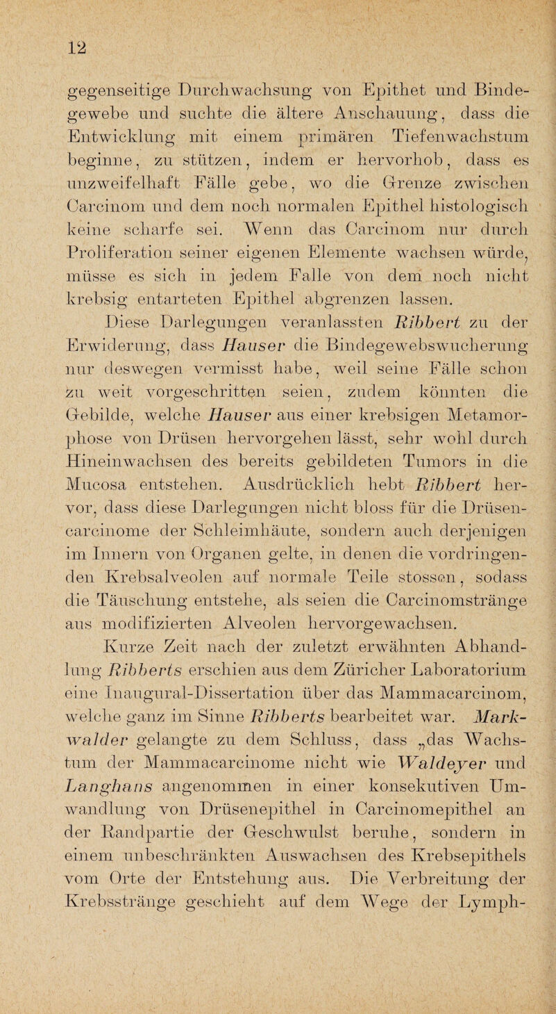 gegenseitige Durchwachsung von Epithet und Binde¬ gewebe und suchte die ältere Anschauung, dass die Entwicklung mit einem primären Tiefenwachstum beginne, zu stützen, indem er hervorhob, dass es unzweifelhaft Fälle gebe, wo die Grenze zwischen Carcinom und dem noch normalen Epithel histologisch keine scharfe sei. Wenn das Carcinom nur durch Proliferation seiner eigenen Elemente wachsen würde, müsse es sich in jedem Falle von dem noch nicht krebsig entarteten Epithel abgrenzen lassen. Diese Darlegungen veranlassten Ribbert zu der Erwiderung, dass Hauser die Bindegewebswucherung nur deswegen vermisst habe, weil seine Fälle schon zu weit vorgeschritten seien, zudem könnten die Gebilde, welche Hauser aus einer krebsigen Metamor¬ phose von Drüsen hervorgehen lässt, sehr wohl durch Hineinwachsen des bereits gebildeten Tumors in die Mucosa entstehen. Ausdrücklich hebt Ribbert her¬ vor, dass diese Darlegungen nicht bloss für die Drüsen- carcinome der Schleimhäute, sondern auch derjenigen im Innern von Organen gelte, in denen die vordringen¬ den Krebsalveolen auf normale Teile stossen, sodass die Täuschung entstehe, als seien die Carcinomstränge aus modifizierten Alveolen hervorgewachsen. Kurze Zeit nach der zuletzt erwähnten Abhand¬ lung Ribberts erschien aus dem Züricher Laboratorium eine Xnaugural-Dissertation über das Mammacarcinom, welche ganz im Sinne Ribberts bearbeitet war. Mark- walder gelangte zu dem Schluss, dass „das Wachs¬ tum der Mammacarcinome nicht wie Waldeyer und Langhaus angenommen in einer konsekutiven Um¬ wandlung von Drüsenepithel in Carcinomepithel an der Landpartie der Geschwulst beruhe, sondern in einem unbeschränkten Auswachsen des Krebsepithels vom Orte der Entstehung aus. Die Verbreitung der Krebsstränge geschieht auf dem Wege der Ly mph-