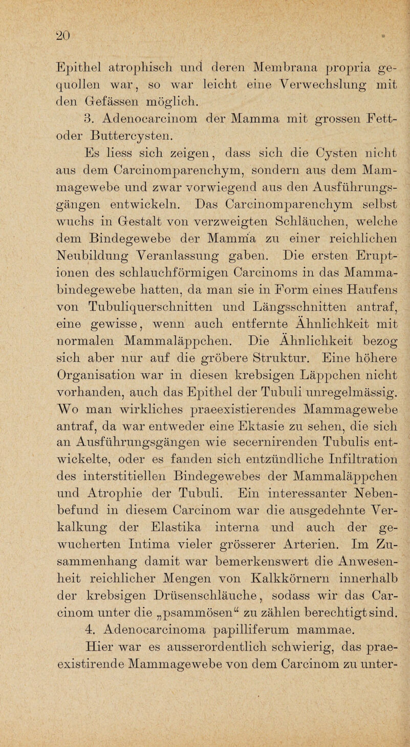 Epithel atrophisch und deren Membrana propria ge¬ quollen war, so war leicht eine Verwechslung mit den Gefässen möglich. 3. Adenocarcinom der Mamma mit grossen Fett¬ oder Buttercysten. Es liess sich zeigen, dass sich die Cysten nicht aus dem Carcinomparenchym, sondern aus dem Mam¬ magewebe und zwar vorwiegend aus den Ausführungs¬ gängen entwickeln. Das Carcinomparenchym selbst wuchs in Gestalt von verzweigten Schläuchen, welche dem Bindegewebe der Mamma zu einer reichlichen Neubildung Veranlassung gaben. Die ersten Erupt¬ ionen des schlauchförmigen Carcinoms in das Mamma¬ bindegewebe hatten, da man sie in Form eines Haufens von Tubuliquerschnitten und Längsschnitten an traf, eine gewisse, wenn auch entfernte Ähnlichkeit mit normalen Mammaläppchen. Die Ähnlichkeit bezog sich aber nur auf die gröbere Struktur. Eine höhere Organisation war in diesen krebsigen Läppchen nicht vorhanden, auch das Epithel der Tubuli unregelmässig. Wo man wirkliches praeexistierendes Mammagewebe an traf, da war entweder eine Ektasie zu sehen, die sich an Ausführungsgängen wie secernirenden Tubulis ent¬ wickelte, oder es fanden sich entzündliche Infiltration des interstitiellen Bindegewebes der Mammaläppchen und Atrophie der Tubuli. Ein interessanter Neben¬ befund in diesem Carcinom war die ausgedehnte Ver¬ kalkung der Elastika interna und auch der ge¬ wucherten Intima vieler grösserer Arterien. Im Zu¬ sammenhang damit war bemerkenswert die Anwesen¬ heit reichlicher Mengen von Kalkkörnern innerhalb der krebsigen Drüsenschläuche, sodass wir das Car¬ cinom unter die „psammösen“ zu zählen berechtigt sind. 4. Adenocarcinoma papilliferum mammae. Hier war es ausserordentlich schwierig, das prae- existirende Mammagewebe von dem Carcinom zu unter-