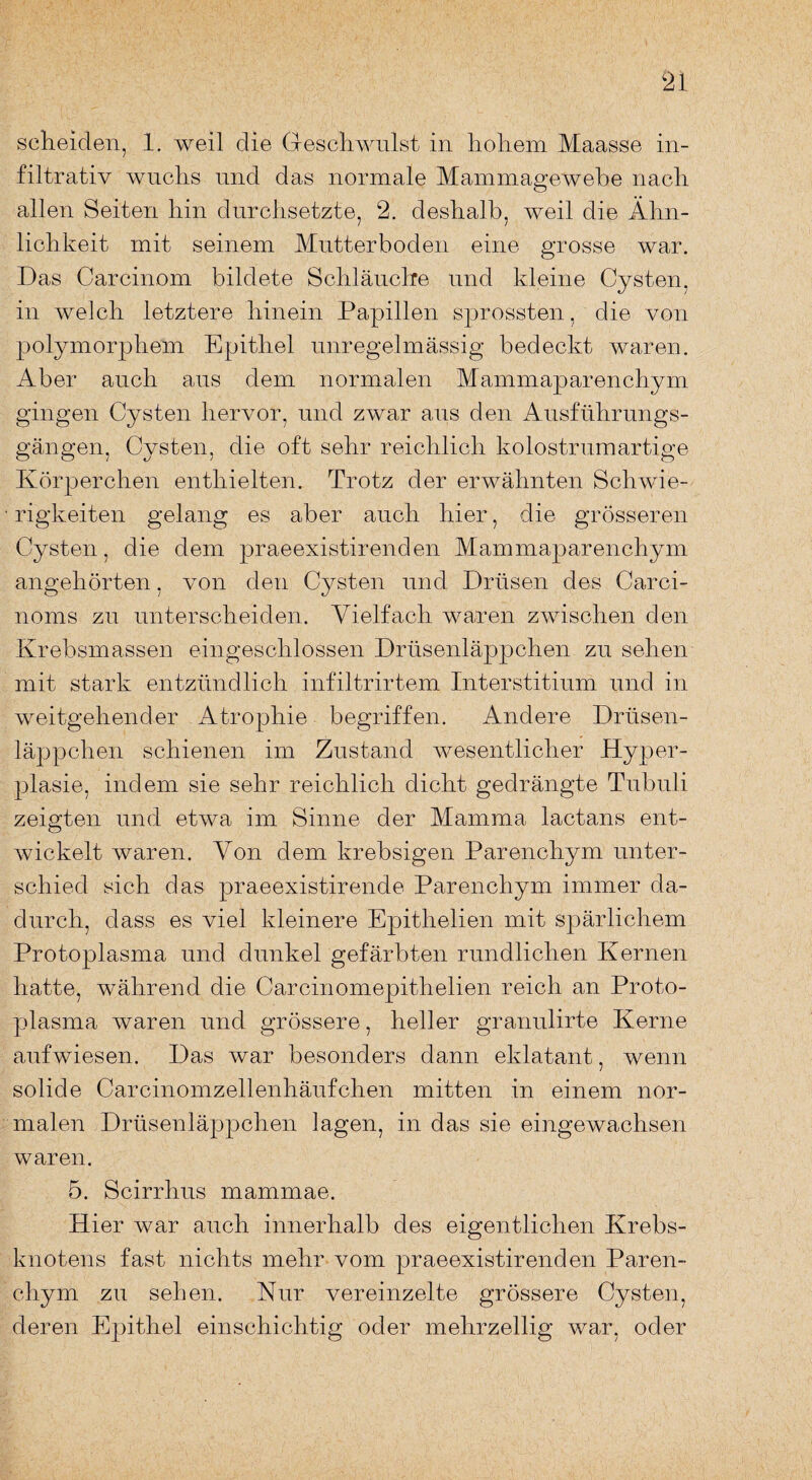 filtrativ wuchs und das normale Mammagewebe nach allen Seiten hin durchsetzte, 2. deshalb, weil die Ähn¬ lichkeit mit seinem Mutterboden eine grosse war. Das Carcinom bildete Schläuche und kleine Cysten, in welch letztere hinein Papillen sprossten, die von polymorphem Epithel unregelmässig bedeckt waren. Aber auch aus dem normalen Mammaparenchym gingen Cysten hervor, und zwar aus den Ausführungs¬ gängen, Cysten, die oft sehr reichlich kolostrumartige Körperchen enthielten. Trotz der erwähnten Schwie¬ rigkeiten gelang es aber auch hier, die grösseren Cysten, die dem praeexistirenden Mammaparenchym angehörten, von den Cysten und Drüsen des Carci- noms zu unterscheiden. Vielfach waren zwischen den Krebsmassen eingeschlossen Drüsenläppchen zu sehen mit stark entzündlich infiltrirtem Interstitium und in weitgehender Atrophie begriffen. Andere Drüsen¬ läppchen schienen im Zustand wesentlicher Hyper¬ plasie, indem sie sehr reichlich dicht gedrängte Tubuli zeigten und etwa im Sinne der Mamma lactans ent¬ wickelt waren. Von dem krebsigen Parenchym unter¬ schied sich das praeexistirende Parenchym immer da¬ durch, dass es viel kleinere Epithelien mit spärlichem Protoplasma und dunkel gefärbten rundlichen Kernen hatte, während die Carcinomepithelien reich an Proto¬ plasma waren und grössere, heller granulirte Kerne aufwiesen. Das war besonders dann eklatant, wenn solide Carcinomzellenhäufchen mitten in einem nor¬ malen Drüsenläppchen lagen, in das sie eingewachsen waren. 5. Scirrhus mammae. Hier war auch innerhalb des eigentlichen Krebs¬ knotens fast nichts mehr vom praeexistir enden Paren¬ chym zu sehen. Kur vereinzelte grössere Cysten, deren Epithel einschichtig oder mehrzellig war, oder