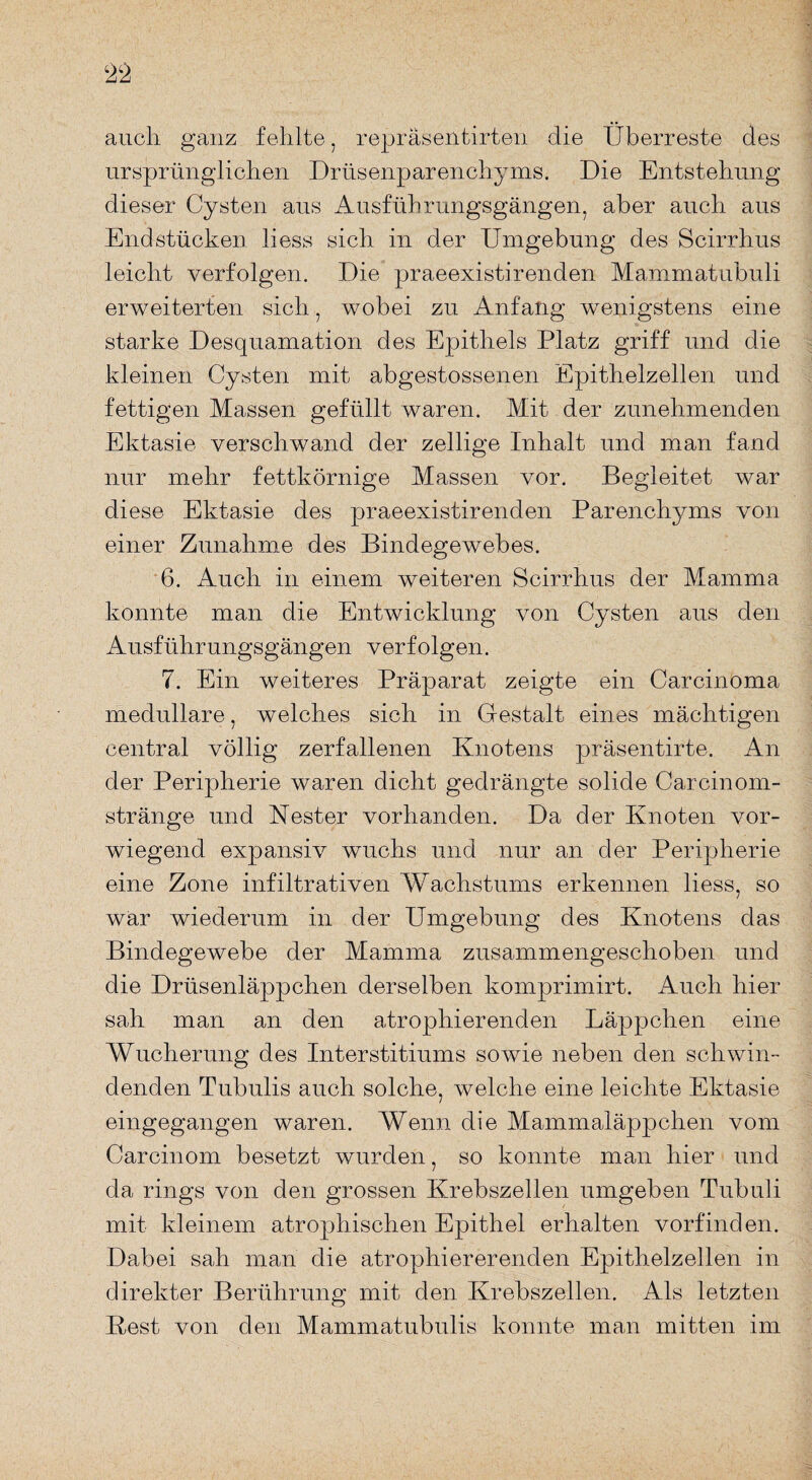 auch ganz fehlte, repräsentirten die Überreste des ursprünglichen Drüsenparenchyms. Die Entstehung dieser Cysten aus Ausführungsgängen, aber auch aus Endstücken liess sich in der Umgebung des Scirrhus leicht verfolgen. Die praeexistirenden Mammatubuli erweiterten sich, wobei zu Anfang wenigstens eine starke Desquamation des Epithels Platz griff und die kleinen Cysten mit abgestossenen Epithelzellen und fettigen Massen gefüllt waren. Mit der zunehmenden Ektasie verschwand der zellige Inhalt und man fand nur mehr fettkörnige Massen vor. Begleitet war diese Ektasie des praeexistirenden Parenchyms von einer Zunahme des Bindegewebes. 6. Auch in einem weiteren Scirrhus der Mamma konnte man die Entwicklung von Cysten aus den Ausführungsgängen verfolgen. 7. Ein weiteres Präparat zeigte ein Carcinoma medulläre, welches sich in Gestalt eines mächtigen central völlig zerfallenen Knotens präsentirte. An der Peripherie waren dicht gedrängte solide Car ein om- stränge und Kester vorhanden. Da der Knoten vor¬ wiegend expansiv wuchs und nur an der Peripherie eine Zone infiltrativen Wachstums erkennen liess, so war wiederum in der Umgebung des Knotens das Bindegewebe der Mamma zusammengeschoben und die Drüsenläppchen derselben komprimirt. Auch hier sah man an den atrophierenden Läppchen eine Wucherung des Interstitiums sowie neben den schwin¬ denden Tubulis auch solche, welche eine leichte Ektasie eingegangen waren. Wenn die Mammaläppchen vom Carcinom besetzt wurden, so konnte man hier und da rings von den grossen Krebszellen umgeben Tubuli mit kleinem atrophischen Epithel erhalten vorfinden. Dabei sah man die atrophiererenden Epithelzellen in direkter Berührung mit den Krebszellen. Als letzten Best von den Mammatubulis konnte man mitten im