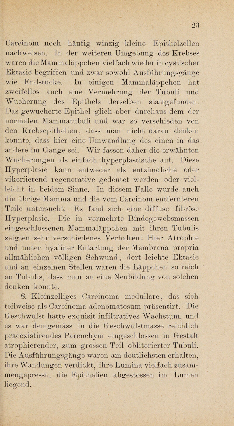 28 Carcinom nocli häufig winzig kleine Epithelzellen nachweisen. In der weiteren Umgehung des Krebses waren die Mammaläppchen vielfach wieder in cystischer Ektasie begriffen und zwar sowohl Ausführungsgänge wie Endstücke. In einigen Mammaläppchen hat zweifellos auch eine Vermehrung der Tubuli und Wucherung des Epithels derselben stattgefunden. Das gewucherte Epithel glich aber durchaus dem der normalen Mammatubu.li und war so verschieden von den Krebsepithelien, dass man nicht daran denken konnte, dass hier eine Umwandlung des einen in das andere im Gange sei. Wir fassen daher die erwähnten Wucherungen als einfach hyperplastische auf. Diese Hyperplasie kann entweder als entzündliche oder yikeriierend regenerative gedeutet werden oder viel¬ leicht in beidern Sinne. In diesem Ealle wurde auch die übrige Mamma und die vom Carcinom entfernteren Teile untersucht. Es fand sich eine diffuse fibröse Hyperplasie. Die in vermehrte Bindegewebsmassen eingeschlossenen Mammaläppchen mit ihren Tubulis zeigten sehr verschiedenes Verhalten: Hier Atrophie und unter hyaliner Entartung der Membrana propria allmählichen völligen Schwund, dort leichte Ektasie und an einzelnen Stellen waren die Läppchen so reich an Tubulis, dass man an eine Neubildung von solchen denken konnte. 8. Kleinzelliges Carcinoma medulläre, das sich teilweise als Carcinoma adenomatosum präsentirt. Die Geschwulst hatte exquisit infiltratives Wachstum, und es war demgemäss in die Geschwulstmasse reichlich praeexistirendes Parenchym eingeschlossen in Gestalt atrophierender, zum grossen Teil obliterierter Tubuli. Die Ausführungsgänge waren am deutlichsten erhalten, ihre Wandungen verdickt, ihre Lumina vielfach zusam¬ mengepresst, die Epithelien abgestossen im Lumen, liegend.