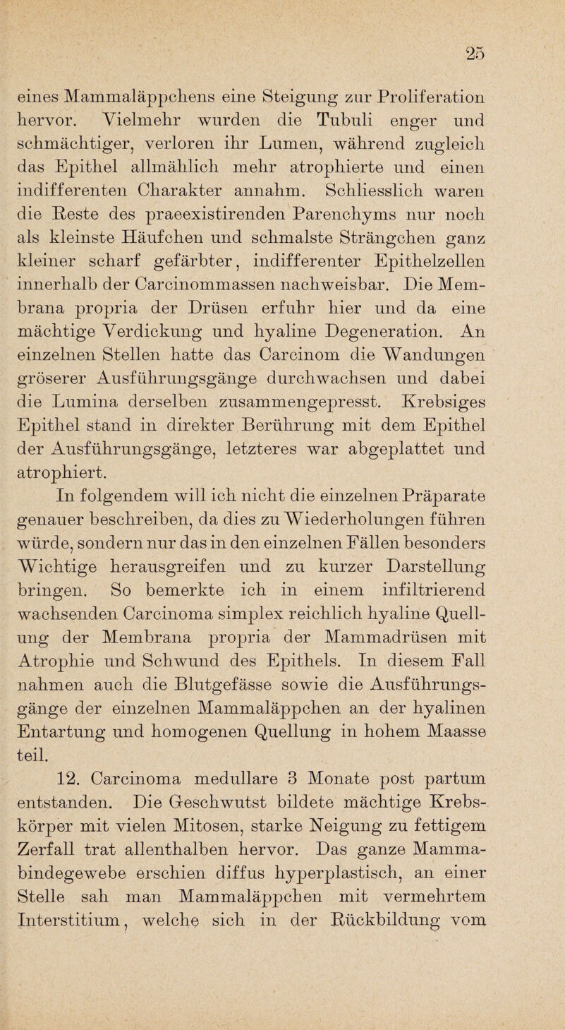 eines Mammaläppchens eine Steigung zur Proliferation hervor. Vielmehr wurden die Tubuli enger und schmächtiger, verloren ihr Lumen, während zugleich das Epithel allmählich mehr atrophierte und einen indifferenten Charakter annahm. Schliesslich waren die Beste des praeexistirenden Parenchyms nur noch als kleinste Häufchen und schmälste Strängchen ganz kleiner scharf gefärbter, indifferenter Epithelzellen innerhalb der Carcinommassen nachweisbar. Hie Mem¬ brana propria der Drüsen erfuhr hier und da eine mächtige Verdickung und hyaline Degeneration. An einzelnen Stellen hatte das Carcinom die Wandungen gröserer Ausführungsgänge durchwachsen und dabei die Lumina derselben zusammengepresst. Krebsiges Epithel stand in direkter Berührung mit dem Epithel der Ausführungsgänge, letzteres war abgeplattet und atrophiert. In folgendem will ich nicht die einzelnen Präparate genauer beschreiben, da dies zu Wiederholungen führen würde, sondern nur das in den einzelnen Fällen besonders Wichtige herausgreifen und zu kurzer Darstellung bringen. So bemerkte ich in einem infiltrierend wachsenden Carcinoma simplex reichlich hyaline Quell¬ ung der Membrana propria der Mammadrüsen mit Atrophie und Schwund des Epithels. In diesem Fall nahmen auch die Blutgefässe sowie die Ausführungs¬ gänge der einzelnen Mammaläppchen an der hyalinen Entartung und homogenen Quellung in hohem Maasse teil. 12. Carcinoma medulläre 3 Monate post partum entstanden. Die G-eschwutst bildete mächtige Krebs¬ körper mit vielen Mitosen, starke Neigung zu fettigem Zerfall trat allenthalben hervor. Das ganze Mamma¬ bindegewebe erschien diffus hyperplastisch, an einer Stelle sah man Mammaläppchen mit vermehrtem Interstitium, welche sich in der Rückbildung vom