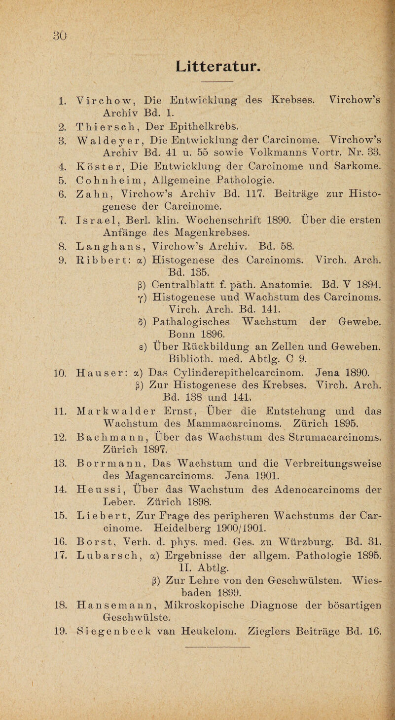 Litteratur. 1. Virchow, Die Entwicklung des Krebses. Virchow’s Archiv Bd. 1. 2. Thierseli, Der Epithelkrebs. 3. Waldeyer, Die Entwicklung der Carcinome. Virchow’s Archiv Bd. 41 n. 55 sowie Volkmanns Vortr. Nr. 33. 4. Köster, Die Entwicklung der Carcinome und Sarkome. 5. Cohn heim, Allgemeine Pathologie. 6. Zahn, Virchow’s Archiv Bd. 117. Beiträge zur Histo- genese der Carcinome. 7. Israel, Berl. klin. Wochenschrift 1890. Über die ersten Anfänge des Magenkrebses. 8. Langhaus, Virchow’s Archiv. Bd. 58. 9. Ribbert: a) Histogenese des Carcinoms. Virch. Arch. Bd. 135. ß) Centralblatt f. path. Anatomie. Bd. V 1894. y) Histogenese und Wachstum des Carcinoms. Virch. Arch. Bd. 141. 8) Pathalogisches Wachstum der Gewebe. Bonn 1896. s) Über Rückbildung an Zellen und Geweben. Biblioth. med. Abtlg. C 9. 10. Hauser: a) Das Cylinderepithelcarcinom. Jena 1890. ß) Zur Histogenese des Krebses. Virch. Arch. Bd. 138 und 141. 11. Markwalder Ernst, Über die Entstehung und das Wachstum des Mammacarcinoms. Zürich 1895. 12. Bachmann, Über das Wachstum des Strumacarcinoms. Zürich 1897. 13. Borrmann, Das Wachstum und die Verbreitungsweise des Magencarcinoms. Jena 1901. 14. Heussi, Über das Wachstum des Adenocarcinoms der Leber. Zürich 1898. 15. Liebert, Zur Frage des peripheren Wachstums der Car¬ cinome. Heidelberg 1900/1901. 16. Borst, Verh. d. phys. med. Ges. zu Würzburg. Bd. 31. 17. Lubarsch, a) Ergebnisse der allgem. Pathologie 1895. II. Abtlg. ß) Zur Lehre von den Geschwülsten. Wies¬ baden 1899. 18. Hansemann, Mikroskopische Diagnose der bösartigen Geschwülste. 19. Siegenbeek van Heukelom. Zieglers Beiträge Bd. 16.