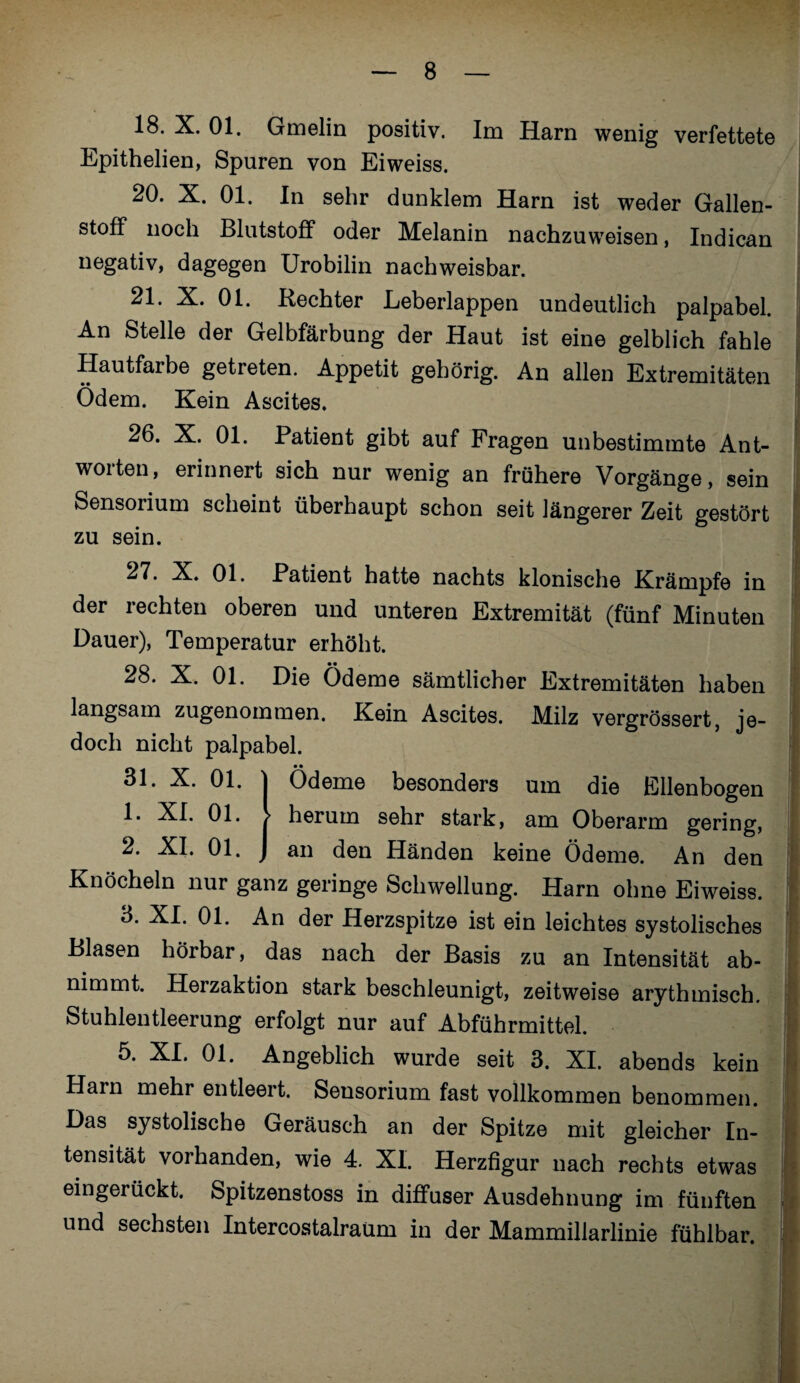 18. X. 01. Gmelin positiv. Im Harn wenig verfettete Epithelien, Spuren von Eiweiss. 20. X. 01. In sehr dunklem Harn ist weder Gallen¬ stoff noch Blutstoff oder Melanin nachzuweisen, Indican negativ, dagegen Urobilin nachweisbar. 21. X. 01. Rechter Eeberlappen undeutlich palpabel. An Stelle der Gelbfärbung der Haut ist eine gelblich fahle Hautfarbe getreten. Appetit gehörig. An allen Extremitäten Ödem. Kein Ascites. 26. X. 01. Patient gibt auf Fragen unbestimmte Ant¬ worten, erinnert sich nur wenig an frühere Vorgänge, sein Sensorium scheint überhaupt schon seit längerer Zeit gestört zu sein. ^Patient hatte nachts klonische Krämpfe in der rechten oberen und unteren Extremität (fünf Minuten Dauer), Temperatur erhöht. 28. X. 01. Die Ödeme sämtlicher Extremitäten haben langsam zugenommen. Kein Ascites. Milz vergrössert, je¬ doch nicht palpabel. • • Ödeme besonders um die Ellenbogen herum sehr stark, am Oberarm gering, an den Händen keine Ödeme. An den Knöcheln nur ganz geringe Schwellung. Harn ohne Eiweiss. 3. XI. 01. An der Herzspitze ist ein leichtes systolisches Blasen hörbar, das nach der Basis zu an Intensität ab¬ nimmt. Herzaktion stark beschleunigt, zeitweise arythmisch. Stuhlentleerung erfolgt nur auf Abführmittel. 5. XI. 01. Angeblich wurde seit 3. XI. abends kein Harn mehr entleert. Sensorium fast vollkommen benommen. Das systolische Geräusch an der Spitze mit gleicher In¬ tensität vorhanden, wie 4. XI. Herzfigur nach rechts etwas eingerückt. Spitzenstoss in diffuser Ausdehnung im fünften und sechsten Intercostalraüm in der Mammillarlinie fühlbar. öl. Ä. Ul. 1. XI. 01. 2. XI. 01.