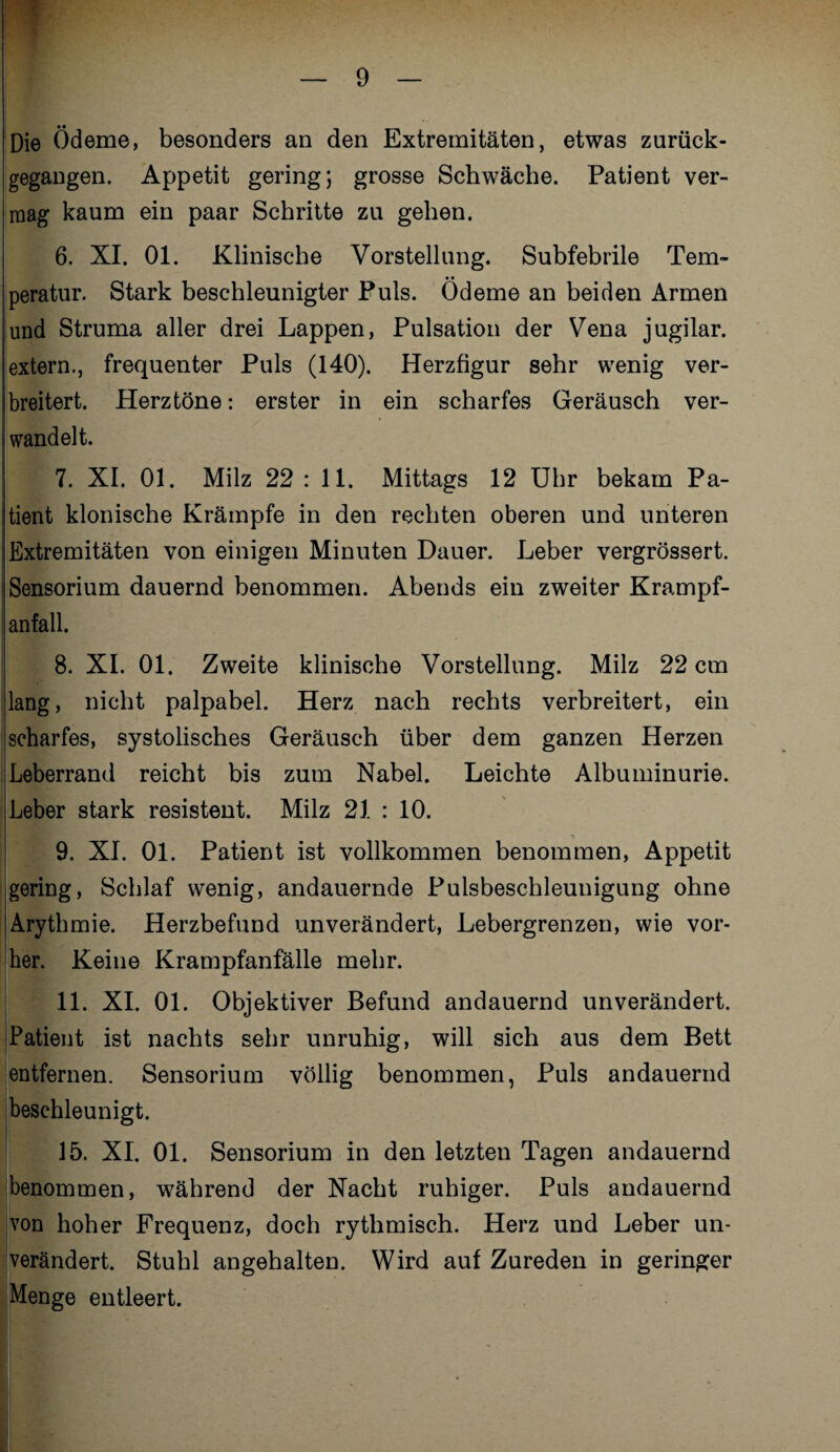 Die Ödeme, besonders an den Extremitäten, etwas zurück¬ gegangen. Appetit gering; grosse Schwäche. Patient ver¬ mag kaum ein paar Schritte zu gehen. 6. XI. 01. Klinische Vorstellung. Subfebrile Tem¬ peratur. Stark beschleunigter Puls. Ödeme an beiden Armen und Struma aller drei Lappen, Pulsation der Vena jugilar. extern., frequenter Puls (140). Herzfigur sehr wenig ver¬ breitert. Herztöne: erster in ein scharfes Geräusch ver¬ wandelt. 7. XI. 01. Milz 22 : 11. Mittags 12 Uhr bekam Pa¬ tient klonische Krämpfe in den rechten oberen und unteren ;Extremitäten von einigen Minuten Dauer. Leber vergrössert. Sensorium dauernd benommen. Abends ein zweiter Krampf¬ anfall. 8. XI. 01. Zweite klinische Vorstellung. Milz 22 cm lang, nicht palpabel. Herz nach rechts verbreitert, ein scharfes, systolisches Geräusch über dem ganzen Herzen Leberrand reicht bis zum Nabel. Leichte Albuminurie. Leber stark resistent. Milz 21 : 10. 9. XI. 01. Patient ist vollkommen benommen, Appetit gering, Schlaf wenig, andauernde Pulsbeschleunigung ohne Arythmie. Herzbefund unverändert, Lebergrenzen, wie vor¬ her. Keine Krampfanfälle mehr. 11. XI. 01. Objektiver Befund andauernd unverändert. Patient ist nachts sehr unruhig, will sich aus dem Bett entfernen. Sensorium völlig benommen, Puls andauernd beschleunigt. 15. XL 01. Sensorium in den letzten Tagen andauernd benommen, während der Nacht ruhiger. Puls andauernd von hoher Frequenz, doch rythmisch. Herz und Leber un¬ verändert. Stuhl angehalten. Wird auf Zureden in geringer Menge entleert.