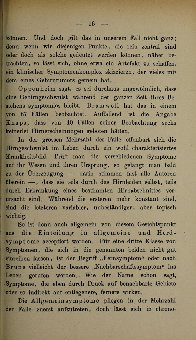 können. Und doch gilt das in unserem Fall nicht ganz; denn wenn wir diejenigen Punkte, die rein zentral sind oder doch als solche gedeutet werden können, näher be¬ trachten, so lässt sich, ohne etwa ein Artefakt zu schaffen, ein klinischer Symptomenkomplex skizzieren, der vieles mit dem eines Gehirntumors gemein hat. Oppenheim sagt, es sei durchaus ungewöhnlich, dass eine Gehirngeschwulst während der ganzen Zeit ihres Be¬ stehens symptomlos bleibt. Bram well hat das in einem von 87 Fällen beobachtet. Auffallend ist die Angabe Knaps, dass von 40 Fällen seiner Beobachtung sechs keinerlei Hirnerscheinungen geboten hätten. In der grossen Mehrzahl der Fälle offenbart sich die Hirngeschwulst im Leben durch ein wohl charakterisiertes Krankheitsbild. Prüft man die verschiedenen Symptome auf ihr Wesen und ihren Ursprung, so gelangt man bald zu der Überzeugung — darin stimmen fast alle Autoren überein —, dass sie teils durch das Hirnleiden selbst, teils durch Erkrankung eines bestimmten Hirnabschnittes ver¬ ursacht sind. Während die ersteren mehr konstant sind, sind die letzteren variabler, unbeständiger, aber topisch wichtig. So ist denn auch allgemein von diesem Gesichtspunkt aus die Einteilung in allgemeine und Herd¬ symptome acceptiert worden. Für eine dritte Klasse von Symptomen, die sich in die genannten beiden nicht gut einreihen lassen, ist der Begriff „Fernsymptom“ oder nach Bruns vielleicht der bessere „Nachbarschaftssymptom“ ins Leben gerufen worden. Wie der Name schon sagt, Symptome, die eben durch Druck auf benachbarte Gebiete oder so indirekt auf entlegenere, fernere wirken. Die Allgemein Symptome pflegen in der Mehrzahl der Fälle zuerst aufzutreten, doch lässt sich in chrono- ✓