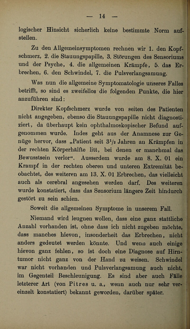 1 logischer Hinsicht sicherlich keine bestimmte Norm auf¬ stellen. Zu den Allgemeinsymptomen rechnen wir 1. den Kopf¬ schmerz, 2. die Stauungspapille, 3. Störungen des Sensoriums und der Psyche, 4. die allgemeinen Krämpfe, 5. das Er¬ brechen, 6. den Schwindel, 7. die Pulsverlangsamung. Was nun die allgemeine Symptomatologie unseres Falles betrifft, so sind es zweifellos die folgenden Punkte, die hier anzuführen sind: Direkter Kopfschmerz wurde von seiten des Patienten nicht angegeben, ebenso die Stauungspapille nicht diagnosti¬ ziert, da überhaupt kein ophthalmoskopischer Befund auf¬ genommen wurde. Indes geht aus der Anamnese zur Ge¬ nüge hervor, dass „Patient seit 372 Jahren an Krämpfen in der rechten Körperhälfte litt, bei denen er manchmal das Bewusstsein verlor“. Ausserdem wurde am 8. X. 01 ein Krampf in der rechten oberen und unteren Extremität be¬ obachtet, des weiteren am 13. X. 01 Erbrechen, das vielleicht auch als cerebral angesehen werden darf. Des weiteren wurde konstatiert, dass das Sensorium längere Zeit hindurch gestört zu sein schien. Soweit die allgemeinen Symptome in unserem Fall. Niemand wird leugnen wollen, dass eine ganz stattliche Anzahl vorhanden ist, ohne dass ich nicht zugeben möchte, dass manches hievon, insonderheit das Erbrechen, nicht anders gedeutet werden könnte. Und wenn auch einige hievon ganz fehlen, so ist doch eine Diagnose auf Hirn¬ tumor nicht ganz von der Hand zu weisen. Schwindel war nicht vorhanden und Pulsverlangsamung auch nicht, im Gegenteil Beschleunigung. Es sind aber auch Fälle letzterer Art (von Pit res u. a., wenn auch nur sehr ver¬ einzelt konstatiert) bekannt geworden, darüber später.