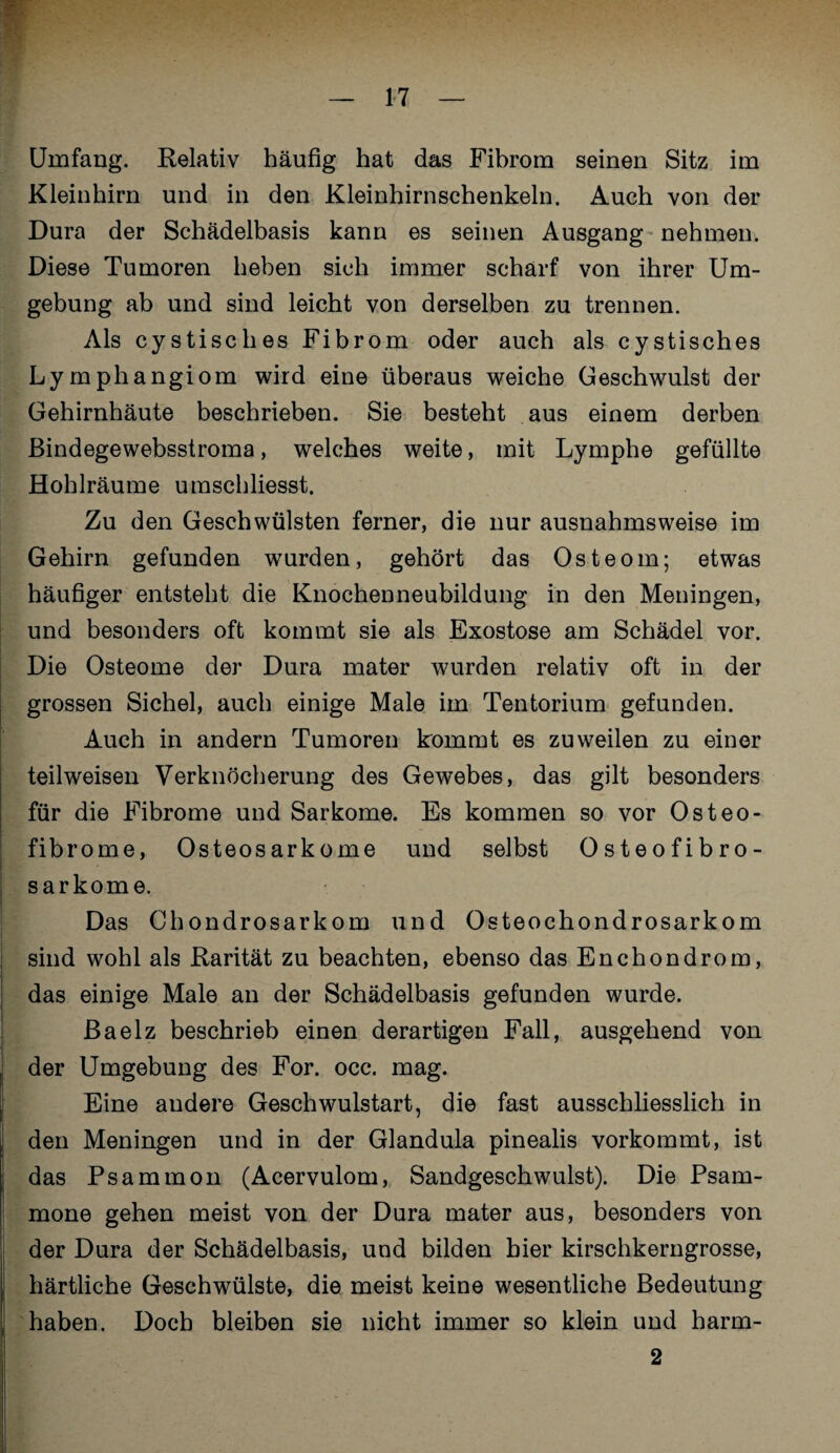 Umfang. Relativ häufig hat das Fibrom seinen Sitz im Kleinhirn und in den Kleinhirnschenkeln. Auch von der Dura der Schädelbasis kann es seinen Ausgang nehmen. Diese Tumoren heben sich immer schärf von ihrer Um¬ gebung ab und sind leicht von derselben zu trennen. Als cystisches Fibrom oder auch als cystisches Lymphangiom wird eine überaus weiche Geschwulst der Gehirnhäute beschrieben. Sie besteht aus einem derben Bindegewebsstroma, welches weite, mit Lymphe gefüllte Hohlräume umschliesst. Zu den Geschwülsten ferner, die nur ausnahmsweise im Gehirn gefunden wurden, gehört das Osteom; etwas häufiger entsteht die Knochenneubildung in den Meningen, und besonders oft kommt sie als Exostose am Schädel vor. Die Osteome der Dura mater wurden relativ oft in der grossen Sichel, auch einige Male im Tentorium gefunden. Auch in andern Tumoren kommt es zuweilen zu einer teilweisen Verknöcherung des Gewebes, das gilt besonders für die Fibrome und Sarkome. Es kommen so vor Osteo¬ fibrome, Osteosarkome und selbst Osteofibro- sarkome. Das Chondrosarkom und Osteochondrosarkom sind wohl als Rarität zu beachten, ebenso das Enchondrom, das einige Male an der Schädelbasis gefunden wurde. ßaelz beschrieb einen derartigen Fall, ausgehend von der Umgebung des For. occ. mag. Eine andere Geschwulstart, die fast ausschliesslich in den Meningen und in der Glandula pinealis vorkommt, ist das Psammon (Acervulom, Sandgeschwulst). Die Psam- mone gehen meist von der Dura mater aus, besonders von der Dura der Schädelbasis, und bilden hier kirschkerngrosse, härtliche Geschwülste, die meist keine wesentliche Bedeutung haben. Doch bleiben sie nicht immer so klein und harm- 2