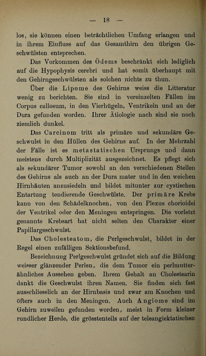 los, sie können einen beträchtlichen Umfang erlangen und in ihrem Einfluss auf das Gesamthirn den übrigen Ge¬ schwülsten entsprechen. Das Vorkommen des Ödems beschränkt sich lediglich auf die Hypophysis cerebri und hat somit überhaupt mit den Gehirngeschwülsten als solchen nichts zu thun. Über die Lipome des Gehirns weiss die Litteratur wenig zu berichten. Sie sind in vereinzelten Fällen im Corpus callosum, in den Vierhügeln, Ventrikeln und an der Dura gefunden worden. Ihrer Ätiologie nach sind sie noch ziemlich dunkel. Das Carcinom tritt als primäre und sekundäre Ge¬ schwulst in den Hüllen des Gehirns auf. In der Mehrzahl der Fälle ist es metastatischen Ursprungs und dann meistens durch Multiplizität ausgezeichnet. Es pflegt sich als sekundärer Tumor sowohl an den verschiedenen Stellen des Gehirns als auch an der Dura mater und in den weichen Hirnhäuten anzusiedeln und bildet mitunter zur cystischen Entartung tendierende Geschwülste. Der primäre Krebs kann von den Schädelknochen, von den Plexus chorioidei der Ventrikel oder den Meningen entspringen. Die vorletzt genannte Krebsart hat nicht selten den Charakter einer Papillargesch willst. Das Cholesteatom, die Perlgeschwulst, bildet in der Regel einen zufälligen Sektionsbefund. Bezeichnung Perlgeschwulst gründet sich auf die Bildung weisser glänzender Perlen, die dem Tumor ein perlmutter¬ ähnliches Aussehen geben. Ihrem Gehalt an Cholestearin dankt die Geschwulst ihren Namen. Sie finden sich fast ausschliesslich an der Hirnbasis und zwar am Knochen und öfters auch in den Meningen. Auch Angiome sind im Gehirn zuweilen gefunden worden, meist in Form kleiner rundlicher Herde, die grösstenteils auf der teleangiektatischen