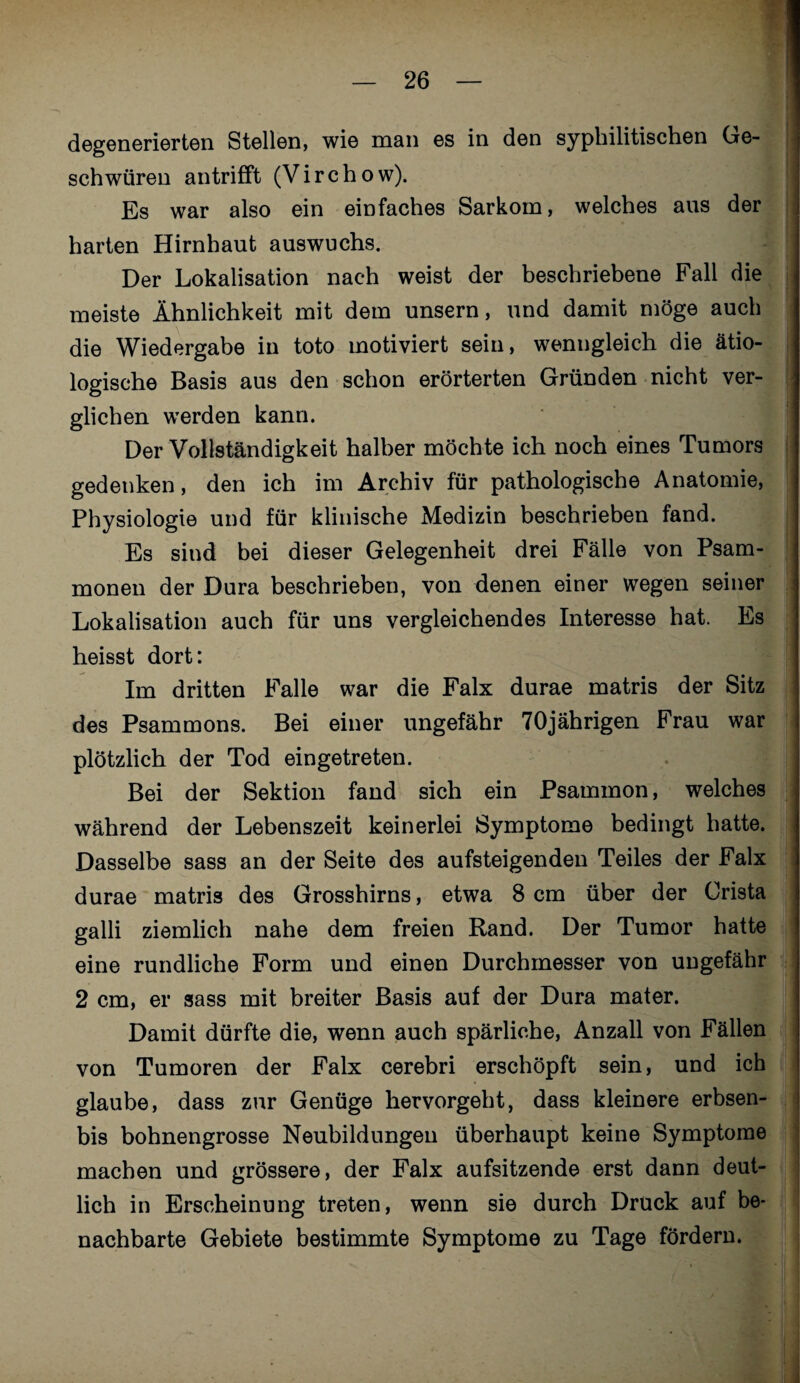 degenerierten Stellen, wie man es in den syphilitischen Ge¬ schwüren antrifft (Virchow). Es war also ein einfaches Sarkom, welches aus der harten Hirnhaut auswuchs. Der Lokalisation nach weist der beschriebene Fall die meiste Ähnlichkeit mit dem unsern, und damit möge auch die Wiedergabe in toto motiviert sein, wenngleich die ätio¬ logische Basis aus den schon erörterten Gründen nicht ver¬ glichen werden kann. Der Vollständigkeit halber möchte ich noch eines Tumors gedenken, den ich im Archiv für pathologische Anatomie, Physiologie und für klinische Medizin beschrieben fand. Es sind bei dieser Gelegenheit drei Fälle von Psam- monen der Dura beschrieben, von denen einer wegen seiner Lokalisation auch für uns vergleichendes Interesse hat. Es heisst dort: Im dritten Falle war die Falx durae matris der Sitz des Psammons. Bei einer ungefähr 70jährigen Frau war plötzlich der Tod eingetreten. Bei der Sektion fand sich ein Psammon, welches während der Lebenszeit keinerlei Symptome bedingt hatte. Dasselbe sass an der Seite des aufsteigenden Teiles der Falx durae matris des Grosshirns, etwa 8 cm über der Crista galli ziemlich nahe dem freien Rand. Der Tumor hatte eine rundliche Form und einen Durchmesser von ungefähr 2 cm, er sass mit breiter Basis auf der Dura mater. Damit dürfte die, wenn auch spärliche, Anzall von Fällen von Tumoren der Falx cerebri erschöpft sein, und ich glaube, dass zur Genüge hervorgeht, dass kleinere erbsen- bis bohnengrosse Neubildungen überhaupt keine Symptome machen und grössere, der Falx aufsitzende erst dann deut¬ lich in Erscheinung treten, wenn sie durch Drück auf be¬ nachbarte Gebiete bestimmte Symptome zu Tage fördern.