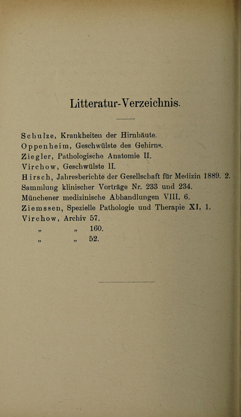 Litteratur- V erzeichnis. Schulze, Krankheiten der Hirnhäute. Oppenheim, Geschwülste des Gehirns. Ziegler, Pathologische Anatomie II. Virchow, Geschwülste II. H irsch, Jahresberichte der Gesellschaft für Medizin 1889. 2. Sammlung klinischer Vorträge Nr. 233 und 234. Münchener medizinische Abhandlungen VIII. 6. Ziemssen, Spezielle Pathologie und Therapie XI, 1. Virchow, Archiv 57.