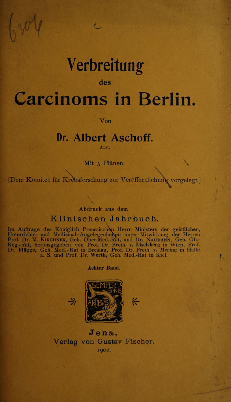 f {. s Verbreitung des Carcinoms in Berlin. Von Dr. Albert Aschoff. Arzt. Mit 3 Planen. [Dem Komitee fur Krebsforschung zur Veroffentlichumr vorgelegt.] Abdrnck aus dem Klinischen Jahrbuch. Elm Auftrage des Koniglich Preussischen Herrn Ministers der geistlichen, Unterrichts- und Medizinal-Angelegenher^n unter Mitwirkung der Herren Prof. Dr. M. Kirchner, Geh. Ober-Med.-Rat, und Dr. Naumann, Geh. Ob.- Reg.-Rat, herausgegeben von Prof. Dr. Freih. v. Eiselsberg in Wien, Prof. Dr. Fliigge, Geh. Med.-Rat in Breslau, Prof. Dr. Freih. v. Mering' in Halle a. S. und Prof. Dr. Werth, Geh. Med.-Rat in Kiel. Achter Band. J ena, Verlag von Gustav Fischer, 1902. ' ■