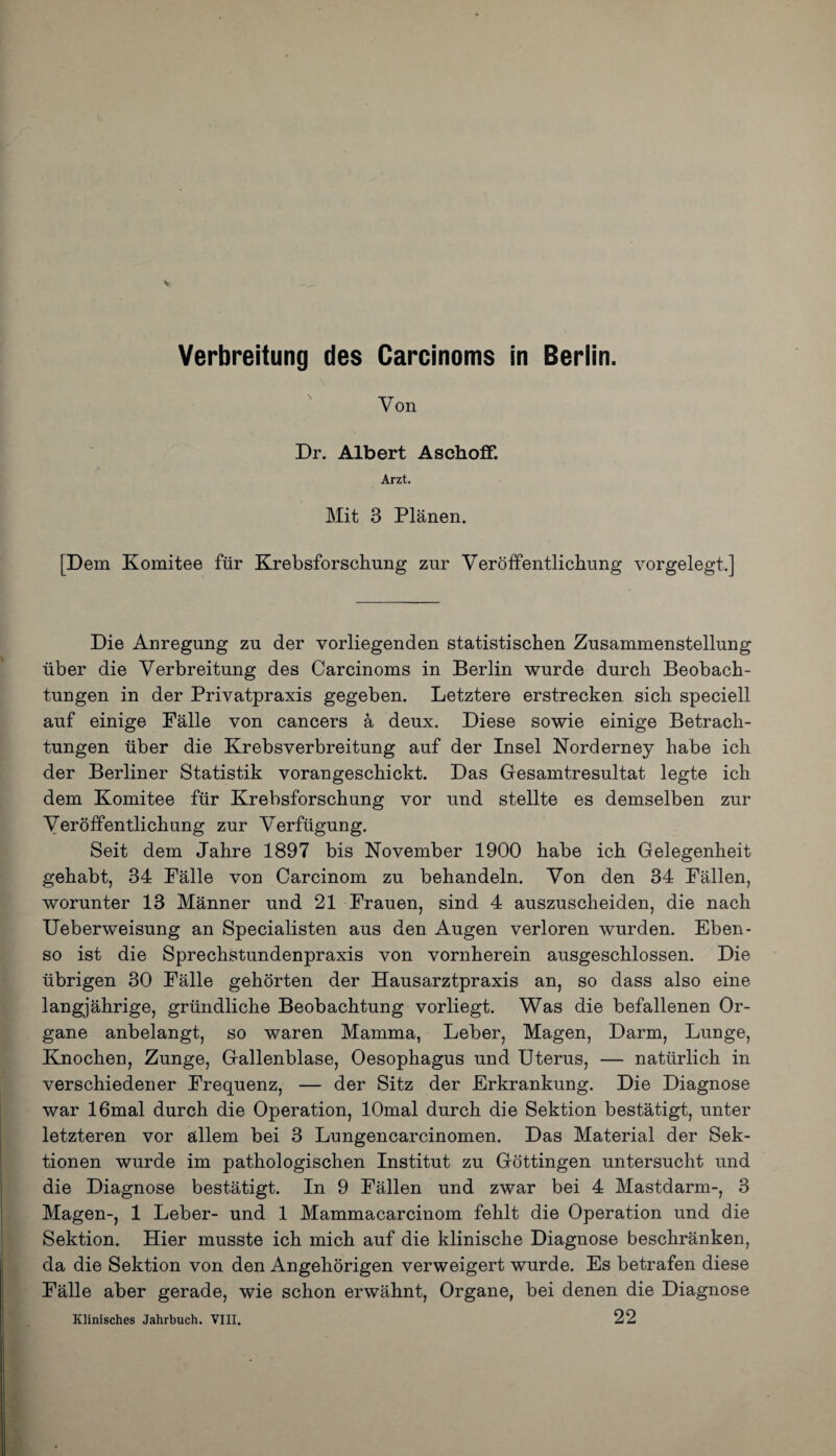 Verbreitung des Carcinoms in Berlin. Von Dr. Albert Aschoff. Arzt. Mit 3 Planen. [Dem Komitee fur Krebsforschung zur Veroffentlichung vorgelegt.] Die Anregung zu der vorliegenden statistischen Zusammenstellung liber die Verbreitung des Carcinoms in Berlin wurde durch Beobach- tungen in der Privatpraxis gegeben. Letztere erstrecken sich speciell auf einige Falle von cancers a deux. Diese sowie einige Betrach- tungen fiber die Krebsverbreitung auf der Insel Norderney habe icli der Berliner Statistik vorangescliickt. Das Gesamtresultat legte ich dem Komitee fur Krebsforschung vor und stellte es demselben zur Veroffentlichung zur Verftigung. Seit dem Jahre 1897 bis November 1900 habe ich Gelegenheit gehabt, 34 Falle von Carcinom zu behandeln. Von den 34 Fallen, worunter 13 Manner und 21 Frauen, sind 4 auszuscheiden, die nach Ueberweisung an Specialisten aus den Augen verloren wurden. Eben- so ist die Sprechstundenpraxis von vornherein ausgeschlossen. Die iibrigen 30 Falle gehorten der Hausarztpraxis an, so dass also eine langjahrige, griindliche Beobachtung vorliegt. Was die befallenen Or- gane anbelangt, so waren Mamma, Leber, Magen, Darm, Lunge, Knochen, Zunge, Gallenblase, Oesophagus und Uterus, — natiirlich in verschiedener Frequenz, — der Sitz der Erkrankung. Die Diagnose war 16mal durch die Operation, lOmal durch die Sektion bestatigt, unter letzteren vor aillem bei 3 Lungencarcinomen. Das Material der Sek- tionen wurde im pathologischen Institut zu Gottingen untersucht und die Diagnose bestatigt. In 9 Fallen und zwar bei 4 Mastdarm-, 3 Magen-, 1 Leber- und 1 Mammacarcinom fehlt die Operation und die Sektion. Hier musste ich mich auf die klinische Diagnose beschranken, da die Sektion von den Angehorigen verweigert wurde. Es betrafen diese Falle aber gerade, wie schon erwahnt, Organe, bei denen die Diagnose 22 Klinisches Jahrbuch. VIII.