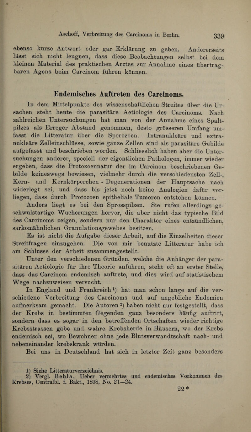 ebenso knrze Antwort oder gar Erklarung zu geben. Andererseits lasst sich nicht leugnen, dass diese Beobachtungen selbst bei dem kleinen Material des praktischen Arztes znr Annahme eines iibertrag- baren Agens beim Carcinom fiihren konnen. Endemisches Auftreten des Carcinoms. In dem Mittelpunkte des wissenschaftlichen Streites liber die Ur- sachen steht hente die parasitare Aetiologie des Carcinoms. Nach zahlreichen Untersnchungen hat man von der Annahme eines Spalt- pilzes als Erreger Abstand genommen, desto grosseren Umfang um- fasst die Litteratnr liber die Sporozoen. Intranukleare und extra- nukleare Zelleinschliisse, sowie ganze Zellen sind als parasitare Gebilde anfgefasst und beschrieben worden. Schliesslich haben aber die Unter- suchungen anderer, speciell der eigentlichen Pathologen, immer wieder ergeben, dass die Protozoennatur der im Carcinom beschriebenen Ge- bilde keineswegs bewiesen, vielmehr durch die verschiedensten Zell-, Kern- und Kernkorperchen - Degenerationen der Hauptsache nach widerlegt sei, und dass bis jetzt noch keine Analogien daftir vor- liegen, dass durch Protozoen epitheliale Tumoren entstehen konnen. Anders liegt es bei den Sprosspilzen. Sie rufen allerdings ge- schwulstartige Wucherungen hervor, die aber nicht das typische Bild des Carcinoms zeigen, sondern nur den Charakter eines entziindlichen, sarkomahnlichen Granulationsgewebes besitzen. Es ist nicht die Aufgabe dieser Arbeit, auf die Einzelheiten dieser Streitfragen einzugehen. Die von mir benutzte Litteratur habe ich am Schlusse der Arbeit zusammengestellt. Unter den verschiedenen Griinden, welche die Anhanger der para- sitaren Aetiologie fiir ihre Theorie anfuhren, steht oft an erster Stelle, dass das Carcinom endemisch auftrete, und dies wird auf statistischem Wege nachzuweisen versucht. In England und Erankreich1) hat man schon lange auf die ver- schiedene Verbreitung des Carcinoms und auf angebliche Endemien aufmerksam gemacht. Die Autoren 2) haben nicht nur festgestellt, dass der Krebs in bestimmten Gegenden ganz besonders haufig auftritt, sondern dass es sogar in den betreffenden Ortschaften wieder richtige Krebsstrassen gabe und wahre Krebsherde in Hausern, wo der Krebs endemisch sei, wo Bewohner ohne jede Blutsverwandtschaft nach- und nebeneinander krebskrank wiirden. Bei uns in Deutschland hat sich in letzter Zeit ganz besonders 1) Siehe Litteraturverzeichnis. 2) Vergl. Be hi a, Ueber vermehrtes und endemisches Vorkommen des Krebses, Centralbl. f. Bakt., 1898, No. 21—24. 22*