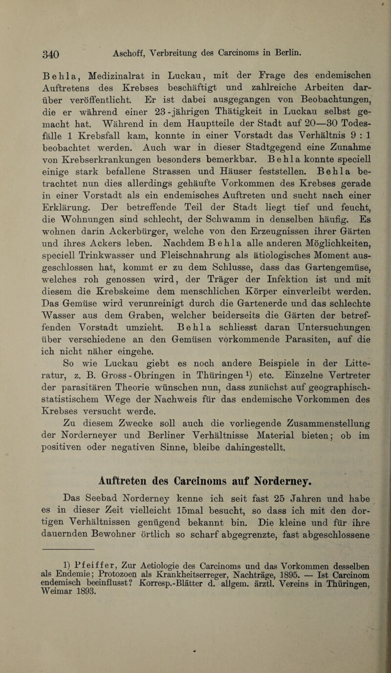 B e h 1 a, Medizinalrat in Luckau, mit der Frage des endemischen Auftretens des Krebses beschaftigt nnd zahlreiche Arbeiten dar- iiber veroffentlicht. Er ist dabei ansgegangen von Beobachtungen, die er wahrend einer 23 - jahrigen Thatigkeit in Luckau selbst ge- macht hat. Wahrend in dem Hauptteile der Stadt auf 20—30 Todes- falle 1 Krebsfall kam, konnte in einer Vorstadt das Verhaltnis 9 : 1 beobachtet werden. Auch war in dieser Stadtgegend eine Zunahme von Krebserkrankungen besonders bemerkbar. Be hi a konnte speciell einige stark befallene Strassen und Hauser feststellen. B e h 1 a be- trachtet nun dies allerdings gehaufte Vorkommen des Krebses gerade in einer Vorstadt als ein endemisches Auftreten und sucht nach einer Erklarung. Der betreffende Teil der Stadt liegt tief und feucht, die Wohnungen sind schlecht, der Schwamm in denselben haufig. Es wohnen darin Ackerbiirger, welche von den Erzeugnissen ihrer Garten und ihres Ackers leben. Nachdem Behla alle anderen Moglichkeiten, speciell Trinkwasser und Fleischnahrung als atiologisches Moment aus- geschlossen hat, kommt er zu dem Schlusse, dass das Gartengemiise, welches roh genossen wird, der Trager der Infektion ist und mit diesem die Krebskeime dem menschlichen Korper einverleibt werden. Das Gemiise wird verunreinigt durch die Gartenerde und das schlechte Wasser aus dem Graben, welcher beiderseits die Garten der betref- fenden Vorstadt umzieht. Behla schliesst daran Untersuchungen iiber verschiedene an den Gemtisen vorkommende Parasiten, auf die ich nicht naher eingehe. So wie Luckau giebt es noch andere Beispiele in der Litte- ratur, z. B. Gross - Obringen in Thiiringen 0 etc. Einzelne Vertreter der parasitaren Theorie wiinschen nun, dass zunachst auf geographisch- statistischem Wege der Nachweis fur das endemische Vorkommen des Krebses versucht werde. Zu diesem Zwecke soli auch die vorliegende Zusammenstellung der Norderneyer und Berliner Verhaltnisse Material bieten; ob im positiven oder negativen Sinne, bleibe dahingestellt. Auftreten des Carcinoms auf Norderney. Das Seebad Norderney kenne ich seit fast 25 Jahren und habe es in dieser Zeit vielleicht 15mal besucht, so dass ich mit den dor- tigen Verhaltnissen geniigend bekannt bin. Die kleine und fur ihre dauernden Bewohner ortlich so scharf abgegrenzte, fast abgeschlossene 1) Pfeiffer, Zur Aetiologie des Carcinoms und das Vorkommen desselben als Endemie; Protozoen als Krankheitserreger, Nachtrage, 1895. — Ist Carcinom endemisch beeinflusst? Korresp.-Blatter d. allgem. arztl. Vereins in Thiiringen, Weimar 1893.
