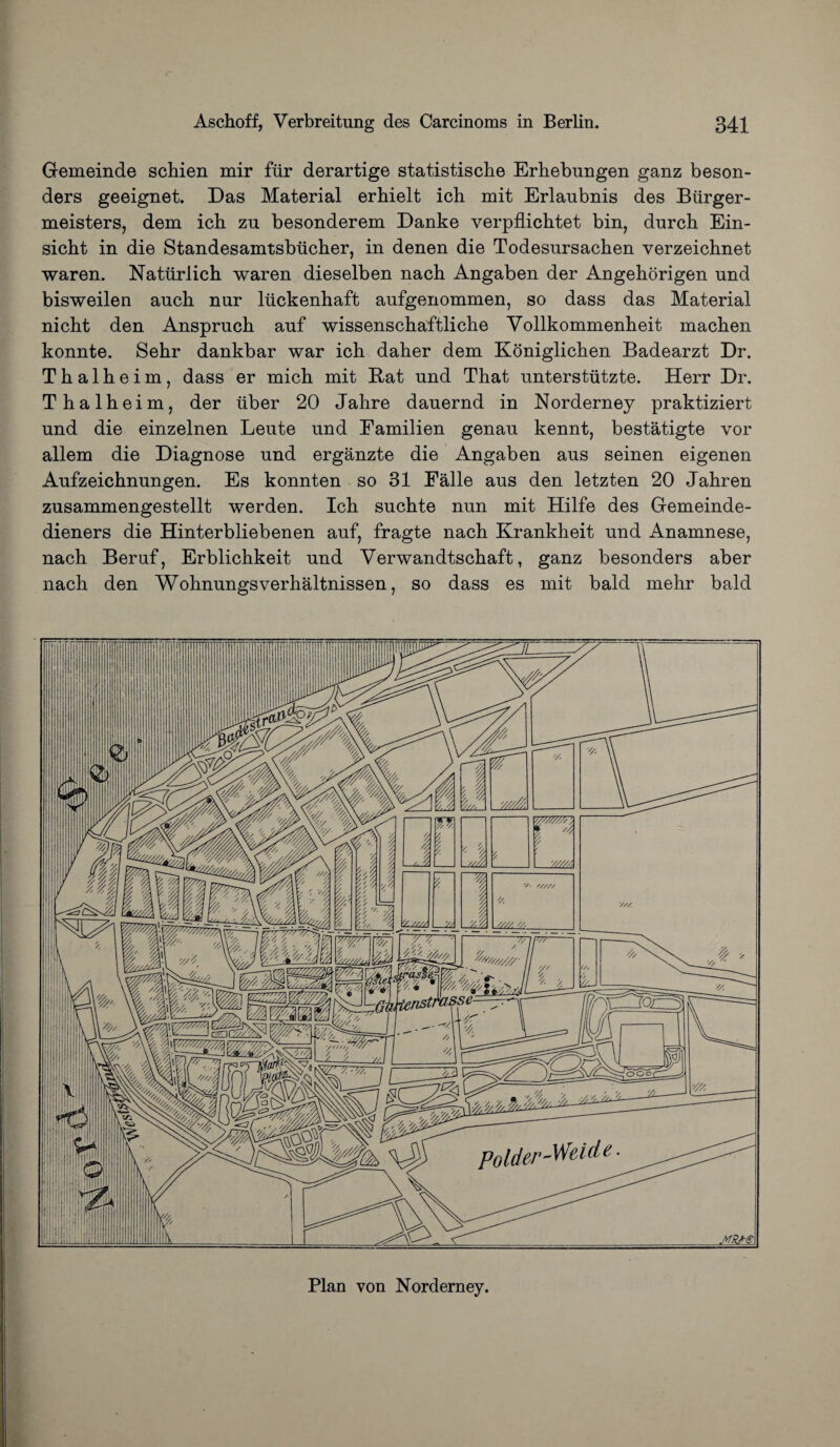 Gemeinde schien mir fur derartige statistische Erhebungen ganz beson- ders geeignet. Das Material erhielt ich mit Erlaubnis des Biirger- meisters, dem ich zu besonderem Danke verpflichtet bin, durch Ein- sicht in die Standesamtsbiicher, in denen die Todesursachen verzeichnet waren. Natiirlich waren dieselben nach Angaben der Angehorigen und bisweilen auch nur liickenhaft aufgenommen, so dass das Material nicht den Anspruch auf wissenschaftliche Vollkommenheit machen konnte. Sehr dankbar war ich daher dem Koniglichen Badearzt Dr. Thalheim, dass er mich mit Bat und That unterstiitzte. Herr Dr. Thalheim, der liber 20 Jahre dauernd in Norderney praktiziert und die einzelnen Leute und Eamilien genau kennt, bestatigte vor allem die Diagnose und erganzte die Angaben aus seinen eigenen Aufzeichnungen. Es konnten so 31 Ealle aus den letzten 20 Jahren zusammengestellt werden. Ich suchte nun mit Hilfe des Gemeinde- dieners die Hinterbliebenen auf, fragte nach Krankheit und Anamnese, nach Beruf, Erblichkeit und Verwandtschaft, ganz besonders aber nach den Wohnungsverhaltnissen, so dass es mit bald mehr bald Plan von Norderney.