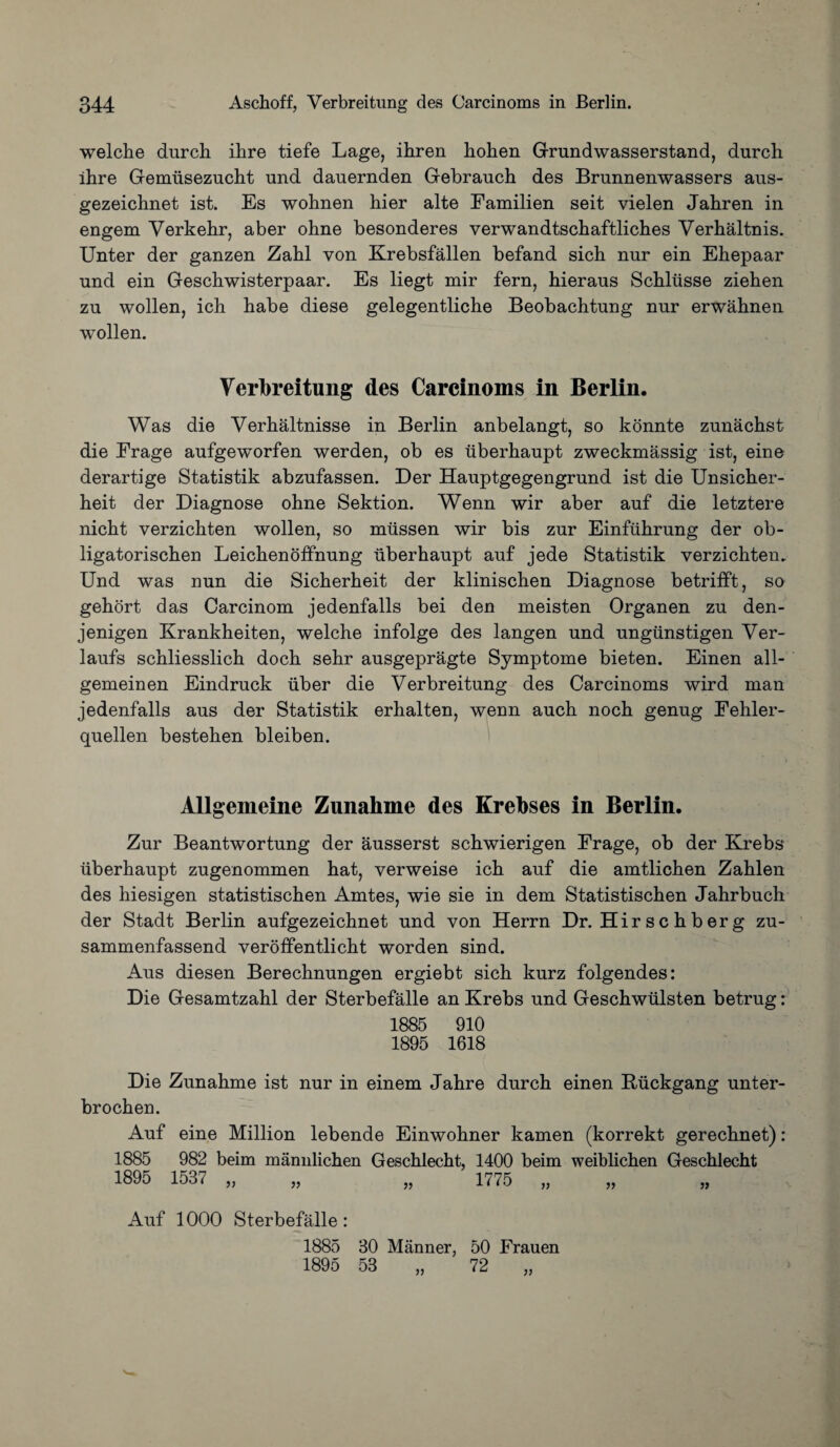 welche durch ihre tiefe Lage, ihren hohen Grundwasserstand, durch ihre Gemiisezncht und danernden Gebrauch des Brunnenwassers aus- gezeichnet ist. Es wohnen hier alte Eamilien seit vielen Jahren in engem Verkehr, aber ohne besonderes verwandtschaftliches Verhaltnis. Unter der ganzen Zahl yon Krebsfallen befand sich nnr ein Ehepaar und ein Geschwisterpaar. Es liegt mir fern, hieraus Schliisse ziehen zu wollen, ich habe diese gelegentliche Beobachtung nur erwahnen wollen. Verbreitung des Carcinoms in Berlin. Was die Verhaltnisse in Berlin anbelangt, so konnte zunachst die Erage aufgeworfen werden, ob es uberhaupt zweckmassig ist, eine derartige Statistik abzufassen. Der Hauptgegengrund ist die Unsicher- heit der Diagnose ohne Sektion. Wenn wir aber auf die letztere nicht verzichten wollen, so miissen wir bis zur Einfhhrung der ob- ligatorischen Leichenoffnung uberhaupt auf jede Statistik verzichten. Und was nun die Sicherheit der klinischen Diagnose betrifft, so gehort das Carcinom jedenfalls bei den meisten Organen zu den- jenigen Krankheiten, welche infolge des langen und ungiinstigen Ver- laufs schliesslich doch sehr ausgepragte Symptome bieten. Einen all- gemeinen Eindruck iiber die Verbreitung des Carcinoms wird man jedenfalls aus der Statistik erhalten, wenn auch noch genug Eehler- quellen bestehen bleiben. Allgemeine Zunahme des Krebses in Berlin. Zur Beantwortung der ausserst schwierigen Erage, ob der Krebs uberhaupt zugenommen hat, verweise ich auf die amtlichen Zahlen des hiesigen statistischen Amtes, wie sie in dem Statistischen Jahrbuch der Stadt Berlin aufgezeichnet und von Herrn Dr. Hir s c h b er g zu- sammenfassend veroffentlicht worden sind. Aus diesen Berechnungen ergiebt sich kurz folgendes: Die Gesamtzahl der Sterbefalle an Krebs und Geschwiilsten betrug: 1885 910 1895 1618 Die Zunahme ist nur in einem Jahre durch einen Kuckgang unter- brochen. Auf eine Million lebende Einwohner kamen (korrekt gerechnet): 1885 982 beim mannlichen Geschlecht, 1400 beim weiblichen Geschlecht 1775 1895 1537 }> 5> Auf 1000 Sterbefalle: 1885 30 Manner, 50 Erauen 1895 53 „ 72