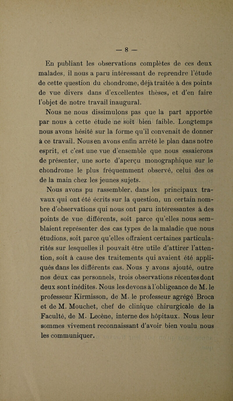 En publiant les observations complètes de ces deux malades, il nous a paru intéressant de reprendre l’étude de cette question du chondrome, déjà traitée à des points de vue divers dans d’excellentes thèses, et d’en faire l’objet de notre travail inaugural. Nous ne nous dissimulons pas que la part apportée par nous à cette étude ne soit bien faible. Longtemps nous avons hésité sur la forme qu’il convenait de donner à ce travail. Nous en avons enfin arrêté le plan dans notre esprit, et c’est une vue d’ensemble que nous essaierons de présenter, une sorte d’aperçu monographique sur le chondrome le plus fréquemment observé, celui des os de la main chez les jeunes sujets. Nous avons pu rassembler, dans les principaux tra¬ vaux qui ont été écrits sur la question, un certain nom¬ bre d’observations qui nous ont paru intéressantes à des points de vue différents, soit parce qu’elles nous sem¬ blaient représenter des cas types de la maladie que nous étudions, soit parce qu’elles offraient certaines particula¬ rités sur lesquelles il pouvait être utile d’attirer l’atten¬ tion, soit à cause des traitements qui avaient été appli¬ qués dans les différents cas. Nous y avons ajouté, outre nos deux cas personnels, trois observations récentes dont deux sont inédites. Nous les devons à l’obligeance de M. le professeur Kirmisson, de M. le professeur agrégé Broca et de M. Mouchet, chef de clinique chirurgicale de la Faculté, de M. Lecène, interne des hôpitaux. Nous leur sommes vivement reconnaissant d’avoir bien voulu nous les communiquer.