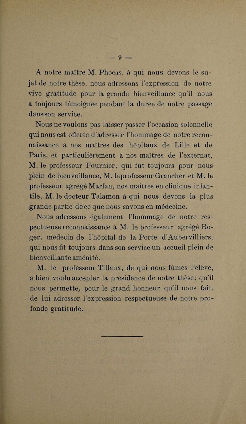 A notre maître M. Phocas, à qui nous devons le su¬ jet de notre thèse, nous adressons l’expression de notre vive gratitude pour la grande bienveillance qu’il nous a toujours témoignée pendant la durée de notre passage dans son service. Nous ne voulons pas laisser passer l’occasion solennelle qui nous est offerte d’adresser l’hommage de notre recon¬ naissance à nos maîtres des hôpitaux de Lille et de Paris, et particulièrement à nos maîtres de l’externat, M. le professeur Fournier, qui fut toujours pour nous plein de bienveillance, M. le professeur Grancher et M. le professeur agrégé Marfan, nos maîtres en clinique infan¬ tile, M. le docteur Talamon à qui nous devons la plus grande partie de ce que nous savons en médecine. Nous adressons également l’hommage de notre res¬ pectueuse reconnaissance à M. le professeur agrégé Ro¬ ger, médecin de l’hôpital de la Porte d’Aubervilliers, qui nous fit toujours dans son service un accueil plein de bienveillante aménité. M. le professeur Tillaux, de qui nous fûmes l’élève, a bien voulu accepter la présidence de notre thèse; qu’il nous permette,, pour le grand honneur qu’il nous fait, de lui adresser l’expression respectueuse de notre pro¬ fonde gratitude.