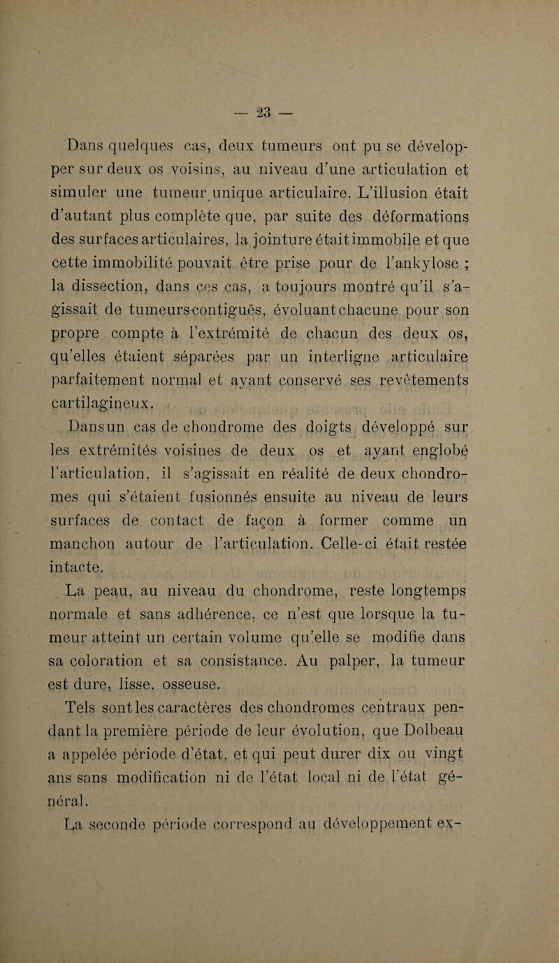 Dans quelques cas, deux tumeurs ont pu se dévelop¬ per sur deux os voisins, au niveau d’une articulation et simuler une tumeur unique articulaire. L’illusion était d’autant plus complète que, par suite des déformations des surfaces articulaires, la jointure était immobile et que cette immobilité pouvait être prise pour de l’ankylose ; la dissection, dans ces cas, a toujours montré qu’il s’a¬ gissait de tumeurs contiguës, évoluant chacune pour son propre compte à l’extrémité de chacun des deux os, qu’elles étaient séparées par un interligne articulaire parfaitement normal et ayant conservé ses revêtements cartilagineux. Dans un cas de chondrome des doigts développé sur les extrémités voisines de deux os et ayant englobé l’articulation, il s’agissait en réalité de deux chondro¬ mes qui s’étaient fusionnés ensuite au niveau de leurs surfaces de contact de façon à former comme un manchon autour de l’articulation. Celle-ci était restée intacte. La peau, au niveau du chondrome, reste longtemps normale et sans adhérence, ce n’est que lorsque la tu¬ meur atteint un certain volume qu’elle se modifie dans sa coloration et sa consistance. Au palper, la tumeur est dure, lisse, osseuse. Tels sont les caractères des chondromes centraux pen¬ dant la première période de leur évolution, que Dolbeau a appelée période d’état, et qui peut durer dix ou vingt ans sans modification ni de l’état local ni de l’état gé¬ néral. La seconde période correspond au développement ex-