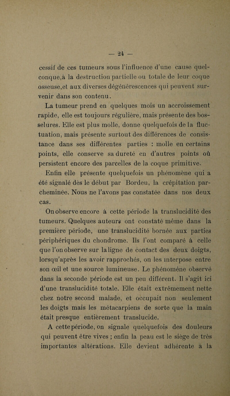 cessif de ces tumeurs sous l’influence d’une cause quel¬ conque,à la destruction partielle ou totale de leur coque osseuse,et aux diverses dégénérescences qui peuvent sur¬ venir dans son contenu. La tumeur prend en quelques mois un accroissement rapide, elle est toujours régulière, mais présente des bos¬ selures. Elle est plus molle, donne quelquefois de la fluc¬ tuation, mais présente surtout des différences de consis¬ tance dans ses différentes parties : molle en certains points, elle conserve sa dureté en d’autres points où persistent encore des parcelles de la coque primitive. Enfin elle présente quelquefois un phénomène qui a été signalé dès le début par Bordeu, la crépitation par¬ cheminée. Nous ne l’avons pas constatée dans nos deux cas. On observe encore à cette période la translucidité des tumeurs. Quelques auteurs ont constaté même dans la première période, une translucidité bornée aux parties périphériques du chondrome. Ils l’ont comparé à celle que l’on observe sur la ligne de contact des deux doigts, lorsqu’après les avoir rapprochés, on les interpose entre son œil et une source lumineuse. Le phénomène observé dans la seconde période est un peu différent. Il s’agit ici d’une translucidité totale. Elle était extrêmement nette chez notre second malade, et occupait non seulement les doigts mais les métacarpiens de sorte que la main était presque entièrement translucide. A cette période, on signale quelquefois des douleurs qui peuvent être vives ; enfin la peau est le siège de très importantes altérations. Elle devient adhérente à la