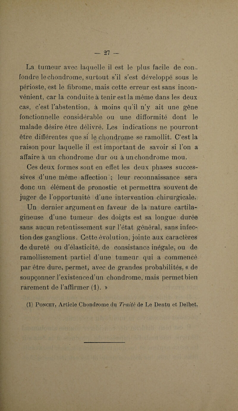 La tumeur avec laquelle il est le plus facile de con¬ fondre le chondrome, surtout s’il s’est développé sous le périoste, est le fibrome, mais cette erreur est sans incon¬ vénient, car la conduite à tenir est la même dans les deux cas, c’est l’abstention, à moins qu’il n’y ait une gêne fonctionnelle considérable ou une difformité dont le malade désire être délivré. Les indications ne pourront être différentes que si le chondrome se ramollit. C'est la raison pour laquelle il est important de savoir si l’on a affaire à un chondrome dur ou à un chondrome mou. Ces deux formes sont en effet les deux phases succes¬ sives d’une même affection'; leur reconnaissance sera donc un élément de pronostic et permettra souvent de juger de l’opportunité d’une intervention chirurgicale. Un dernier argument en faveur de la nature cartila¬ gineuse d’une tumeur des doigts est sa longue durée sans aucun retentissement sur l’état général, sans infec¬ tion des ganglions. Cette évolution, jointe aux caractères de dureté ou d’élasticité, de consistance inégale, ou de ramollissement partiel d’une tumeur qui a commencé par être dure, permet, avec de grandes probabilités, « de soupçonner l’existence d’un chondrome, mais permetbien rarement de l’affirmer (1). » (1) Poncet, Article Chondrome dn Traite de Le Dentu et Delbet.