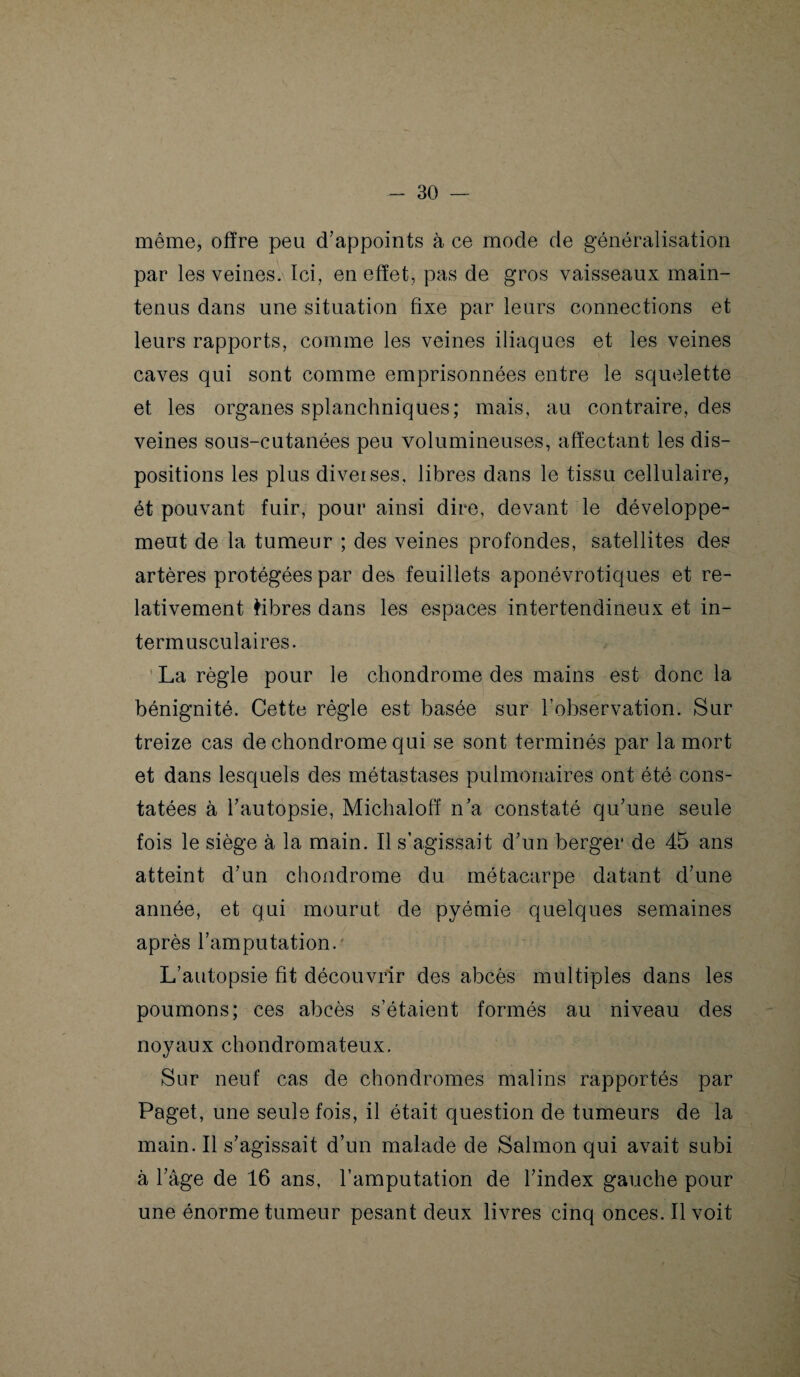 même, offre peu d’appoints à ce mode de généralisation par les veines. Ici, en effet, pas de gros vaisseaux main¬ tenus dans une situation fixe par leurs connections et leurs rapports, comme les veines iliaques et les veines caves qui sont comme emprisonnées entre le squelette et les organes splanchniques; mais, au contraire, des veines sous-cutanées peu volumineuses, affectant les dis¬ positions les plus diveises, libres dans le tissu cellulaire, ét pouvant fuir, pour ainsi dire, devant le développe¬ ment de la tumeur ; des veines profondes, satellites des artères protégées par des feuillets aponévrotiques et re¬ lativement fibres dans les espaces intertendineux et in¬ termusculaires. La règle pour le chondrome des mains est donc la bénignité. Cette règle est basée sur l’observation. Sur treize cas de chondrome qui se sont terminés par la mort et dans lesquels des métastases pulmonaires ont été cons¬ tatées à l’autopsie, Michaloff n’a constaté qu’une seule fois le siège à la main. Il s’agissait d’un berger de 45 ans atteint d’un chondrome du métacarpe datant d’une année, et qui mourut de pyémie quelques semaines après l’amputation. L’autopsie fit découvrir des abcès multiples dans les poumons; ces abcès s’étalent formés au niveau des noyaux chondromateux. Sur neuf cas de chondromes malins rapportés par Paget, une seule fois, il était question de tumeurs de la main. Il s’agissait d’un malade de Salmon qui avait subi à l’âge de 16 ans, l’amputation de l’index gauche pour une énorme tumeur pesant deux livres cinq onces. Il voit