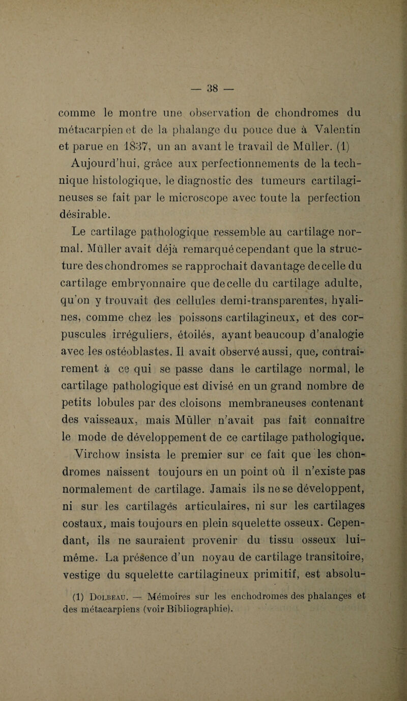 comme le montre une observation de chondromes du métacarpien et de la phalange du pouce due à Valentin et parue en 1837, un an avant le travail de Müller. (1) Aujourd'hui, grâce aux perfectionnements de la tech¬ nique histologique, le diagnostic des tumeurs cartilagi¬ neuses se fait par le microscope avec toute la perfection désirable. Le cartilage pathologique ressemble au cartilage nor¬ mal. Müller avait déjà, remarqué cependant que la struc¬ ture des chondromes se rapprochait davantage de celle du cartilage embryonnaire quedecelle du cartilage adulte, qu’on y trouvait des cellules demi-transparentes, hyali¬ nes, comme chez les poissons cartilagineux, et des cor¬ puscules irréguliers, étoilés, ayant beaucoup d'analogie avec les ostéoblastes. Il avait observé aussi, que, contrai¬ rement à ce qui se passe dans le cartilage normal, le cartilage pathologique est divisé en un grand nombre de petits lobules par des cloisons membraneuses contenant des vaisseaux, mais Müller n'avait pas fait connaître le mode de développement de ce cartilage pathologique. Virchow insista le premier sur ce fait que les chon¬ dromes naissent toujours en un point où il n'existe pas normalement de cartilage. Jamais ils ne se développent, ni sur les cartilages articulaires, ni sur les cartilages costaux, mais toujours en plein squelette osseux. Cepen¬ dant, ils ne sauraient provenir du tissu osseux lui- même. La présence d'un noyau de cartilage transitoire, vestige du squelette cartilagineux primitif, est absolu- (1) Dolbeau. — Mémoires sur les enchodromes des phalanges et des métacarpiens (voir Bibliographie).