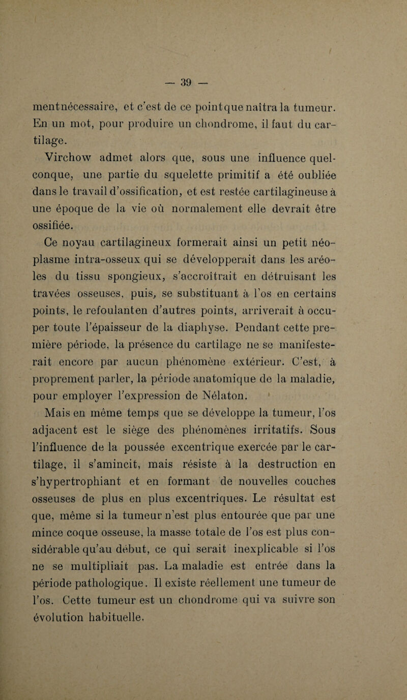 mentnécessaire, et c'est de ce pointque naîtra la tumeur. En un mot, pour produire un chondrome, il faut du car¬ tilage. Virchow admet alors que, sous une influence quel¬ conque, une partie du squelette primitif a été oubliée dans le travail d’ossification, et est restée cartilagineuse à une époque de la vie où normalement elle devrait être ossifiée. Ce noyau cartilagineux formerait ainsi un petit néo¬ plasme intra-osseux qui se développerait dans les aréo¬ les du tissu spongieux, s’accroîtrait en détruisant les travées osseuses, puis, se substituant à l’os en certains points, le refoulant en d’autres points, arriverait à occu¬ per toute l’épaisseur de la diaphyse. Pendant cette pre¬ mière période, la présence du cartilage ne se manifeste¬ rait encore par aucun phénomène extérieur. C’est, à proprement parler, la période anatomique de la maladie, pour employer l’expression de Nélaton. Mais en même temps que se développe la tumeur, l’os adjacent est le siège des phénomènes irritatifs. Sous l’influence de la poussée excentrique exercée par le car¬ tilage, il s’amincit, mais résiste à la destruction en s’hypertrophiant et en formant de nouvelles couches osseuses de plus en plus excentriques. Le résultat est que, même si la tumeur n’est plus entourée que par une mince coque osseuse, la masse totale de l’os est plus con¬ sidérable qu’au début, ce qui serait inexplicable si l’os ne se multipliait pas. La maladie est entrée dans la période pathologique. Il existe réellement une tumeur de l’os. Cette tumeur est un chondrome qui va suivre son évolution habituelle.