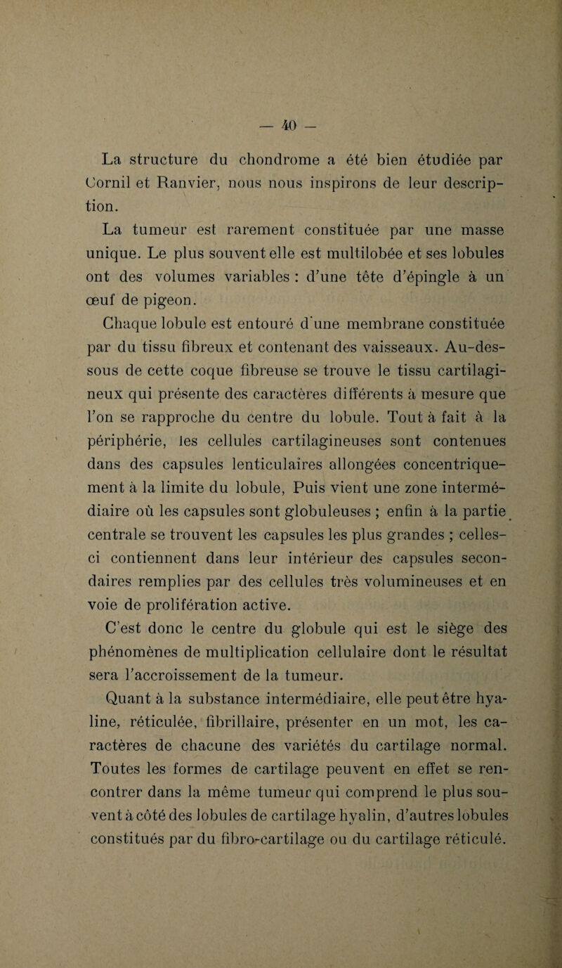 La structure du chondrome a été bien étudiée par (Jornil et Ranvier, nous nous inspirons de leur descrip¬ tion. La tumeur est rarement constituée par une masse unique. Le plus souvent elle est multilobée et ses lobules ont des volumes variables : d’une tête d’épingle à un œuf de pigeon. Chaque lobule est entouré d'une membrane constituée par du tissu fibreux et contenant des vaisseaux. Au-des¬ sous de cette coque fibreuse se trouve le tissu cartilagi¬ neux qui présente des caractères différents à mesure que l’on se rapproche du centre du lobule. Tout à fait à la périphérie, les cellules cartilagineuses sont contenues dans des capsules lenticulaires allongées concentrique¬ ment à la limite du lobule, Puis vient une zone intermé¬ diaire où les capsules sont globuleuses ; enfin à la partie centrale se trouvent les capsules les plus grandes ; celles- ci contiennent dans leur intérieur des capsules secon¬ daires remplies par des cellules très volumineuses et en voie de prolifération active. C’est donc le centre du globule qui est le siège des phénomènes de multiplication cellulaire dont le résultat sera l’accroissement de la tumeur. Quant à la substance intermédiaire, elle peut être hya¬ line, réticulée, fibrillaire, présenter en un mot, les ca¬ ractères de chacune des variétés du cartilage normal. Toutes les formes de cartilage peuvent en effet se ren¬ contrer dans la même tumeur qui comprend le plus sou¬ vent à côté des lobules de cartilage hyalin, d’autres lobules constitués par du fibro-cartilage ou du cartilage réticulé.