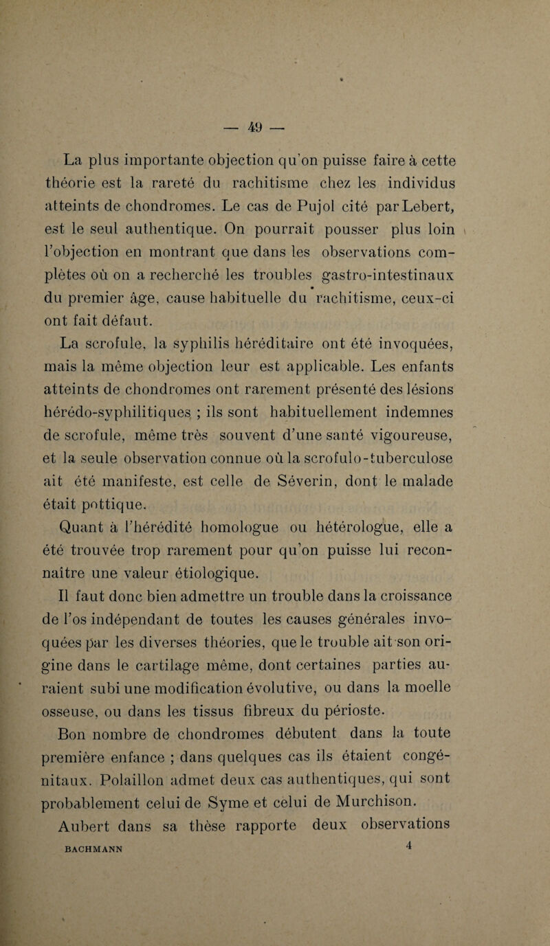 La plus importante objection qu'on puisse faire à cette théorie est la rareté du rachitisme chez les individus atteints de chondromes. Le cas de Pujol cité parLebert, est le seul authentique. On pourrait pousser plus loin l’objection en montrant que dans les observations com¬ plètes où on a recherché les troubles gastro-intestinaux du premier âge, cause habituelle du rachitisme, ceux-ci ont fait défaut. La scrofule, la syphilis héréditaire ont été invoquées, mais la même objection leur est applicable. Les enfants atteints de chondromes ont rarement présenté des lésions hérédo-syphilitiques ; ils sont habituellement indemnes de scrofule, même très souvent d’une santé vigoureuse, et la seule observation connue où la scrofulo-tuberculose ait été manifeste, est celle de Séverin, dont le malade était pottique. Quant à l’hérédité homologue ou hétérologue, elle a été trouvée trop rarement pour qu’on puisse lui recon¬ naître une valeur étiologique. Il faut donc bien admettre un trouble dans la croissance de l’os indépendant de toutes les causes générales invo¬ quées par les diverses théories, que le trouble ait son ori¬ gine dans le cartilage même, dont certaines parties au¬ raient subi une modification évolutive, ou dans la moelle osseuse, ou dans les tissus fibreux du périoste. Bon nombre de chondromes débutent dans la toute première enfance ; dans quelques cas ils étaient congé¬ nitaux. Polaillon admet deux cas authentiques, qui sont probablement celui de Syme et celui de Murchison. Aubert dans sa thèse rapporte deux observations 4 BACHMANN