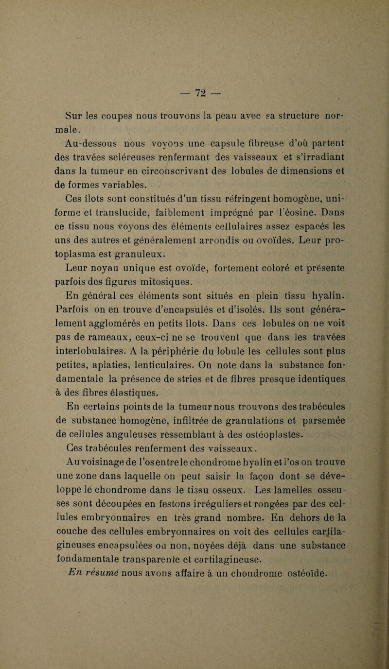 Sur les coupes nous trouvons la peau avec sa structure nor¬ male. Au-dessous nous voyons une capsule fibreuse d’où partent des travées scléreuses renfermant des vaisseaux et s’irradiant dans la tumeur en circonscrivant des lobules de dimensions et de formes variables. Ces îlots sont constitués d’un tissu réfringent homogène, uni¬ forme et translucide, faiblement imprégné par Téosine. Dans ce tissu nous voyons des éléments cellulaires assez espacés les uns des autres et généralement arrondis ou ovoïdes. Leur pro¬ toplasma est granuleux. Leur noyau unique est ovoïde, fortement coloré et présente parfois des figures mitosiques. En général ces éléments sont situés en plein tissu hyalin. Parfois on en trouve d’encapsulés et d’isolés. Ils sont généra¬ lement agglomérés en petits îlots. Dans ces lobules on ne voit pas de rameaux, ceux-ci ne se trouvent que dans les travées interlobulaires. A la périphérie du lobule les cellules sont plus petites, aplaties, lenticulaires. On note dans la substance fon¬ damentale la présence de stries et de fibres presque identiques à des fibres élastiques. En certains points de la tumeur nous trouvons des trabécules de substance homogène, infiltrée de granulations et parsemée de cellules anguleuses ressemblant à des ostéoplastes. Ces trabécules renferment des vaisseaux. Au voisinage de l’osentrele chondrome hyalin et l’os on trouve une zone dans laquelle on peut saisir la façon dont se déve¬ loppe le chondrome dans le tissu osseux. Les lamelles osseu ¬ ses sont découpées en festons irréguliers et rongées par des cel¬ lules embryonnaires en très grand nombre. En dehors de la couche des cellules embryonnaires on voit des cellules cartila¬ gineuses encapsulées ou non, noyées déjà dans une substance fondamentale transparente et cartilagineuse. En résumé nous avons affaire à un chondrome ostéoïde. '