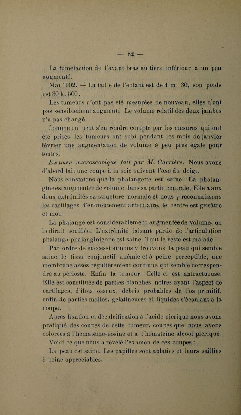 84 — La tuméfaction de l’avant-bras au tiers inférieur a un peu augmenté. Mai 1002. — La taille de l’enfant est de 1 m. 30, son poids est 30 k. 500. Les tumeurs n’ont pas été mesurées de nouveau, elles n’ont pas sensiblement augmenté. Le volume relatif des deux jambes n’a pas changé. Gomme on peut s’en rendre compte par les mesures qui ont été prises, les tumeurs ont subi pendant les mois de janvier février une augmentation de volume à peu près égale pour toutes. / - ' y . *, -i. i * f 4 > V î Examen microscopique fait par M. Carrière. Nous avons d’abord fait une coupe à la scie suivant l’axe du doigt. Nous constatons que la phalangette est saine. La phalan- gineestaugmentée de volume dans sa partie centrale. Elle a aux deux extrémités sa structure normale et nous y reconnaissons les cartilages d’encroûtement articulaire, le centre est grisâtre et mou. La phalange est considérablement augmentée de volume, on la dirait soufflée. L’extrémité faisant partie de l’articulation phalango-phalanginienne est saine. Tout le reste est malade. Par ordre de succession'nous y trouvons la peau qui semble saine, le tissu conjonctif anémié et à peine perceptible, une membrane assez régulièrement continue qui semble correspon¬ dre au périoste. Enfin la tumeur. Celle-ci est anfractueuse. Elle est constituée de parties blanches, noires ayant l’aspect de cartilages, d’îlots osseux, débris probables de l’os primitif, enfin de parties molles, gélatineuses et liquides s’écoulant à la coupe. Après fixation et décalcification à l’acide picrique nous avons pratiqué des coupes de cette tumeur, coupes que nous avons colorées à l’hématéine-éosine et a l’hématéine-alcool picriqué- Voici ce que nous a révélé l’examen de ces coupes : La peau est saine. Les papilles sont aplaties et leurs saillies à peine appréciables.